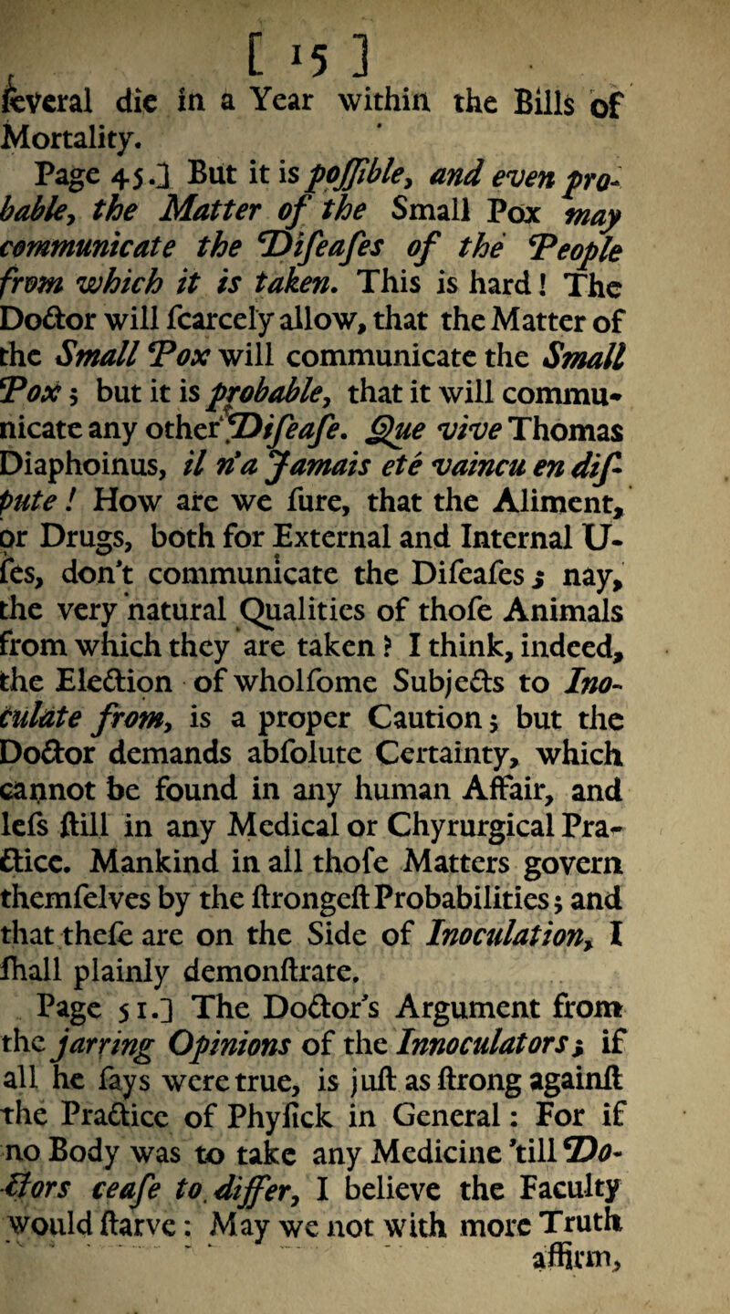 within the Bills of Mortality. Page 45.3 But it is fojjibky and evenpo^ bable^ the Matter of the Small Pox may communicate the ^ifeafes of the People from which it is taken. This is hard I The Dodor will fcarcely allow, that the Matter of the Small Tox will communicate the Small 7ox 5 but it is probable^ that it will commu* nicatc any othai^ifeajfe. §iue vive Thomas Diaphoinus, il n'a Jamais ete vaincu en dif pute ! How are we fare, that the Aliment, or Drugs, both for External and Internal U* ies, don't communicate the Difeafes s nay, the very natural Qualities of thofe Animals from which they are taken > I think, indeed, the Eleftipn of wholfome Subjeds to Ino- tuldte fromy is a proper Caution j but the Dodor demands abfolute Certainty, which cannot be found in any human Affair, and lefs ftill in any Medical or Chyrurgical Pra^ ftice. Mankind in all thofe Matters govern themfelves by the ftrongeftProbabilities; and that thefc are on the Side of Inoculation^ I lhall plainly demonftrate. Page 51.] The Dodor's Argument from the jarring Opinions of the Innoculators % if all he fays were true, is juft asftrongagainft the Practice of Phyfick in General: For if no Body was to take any Medicine ’till T)o- fiors ceafe to, differy I believe the Faculty would ftarve: May we not with more Truth affirm. , c '5 KVeral die in a Year