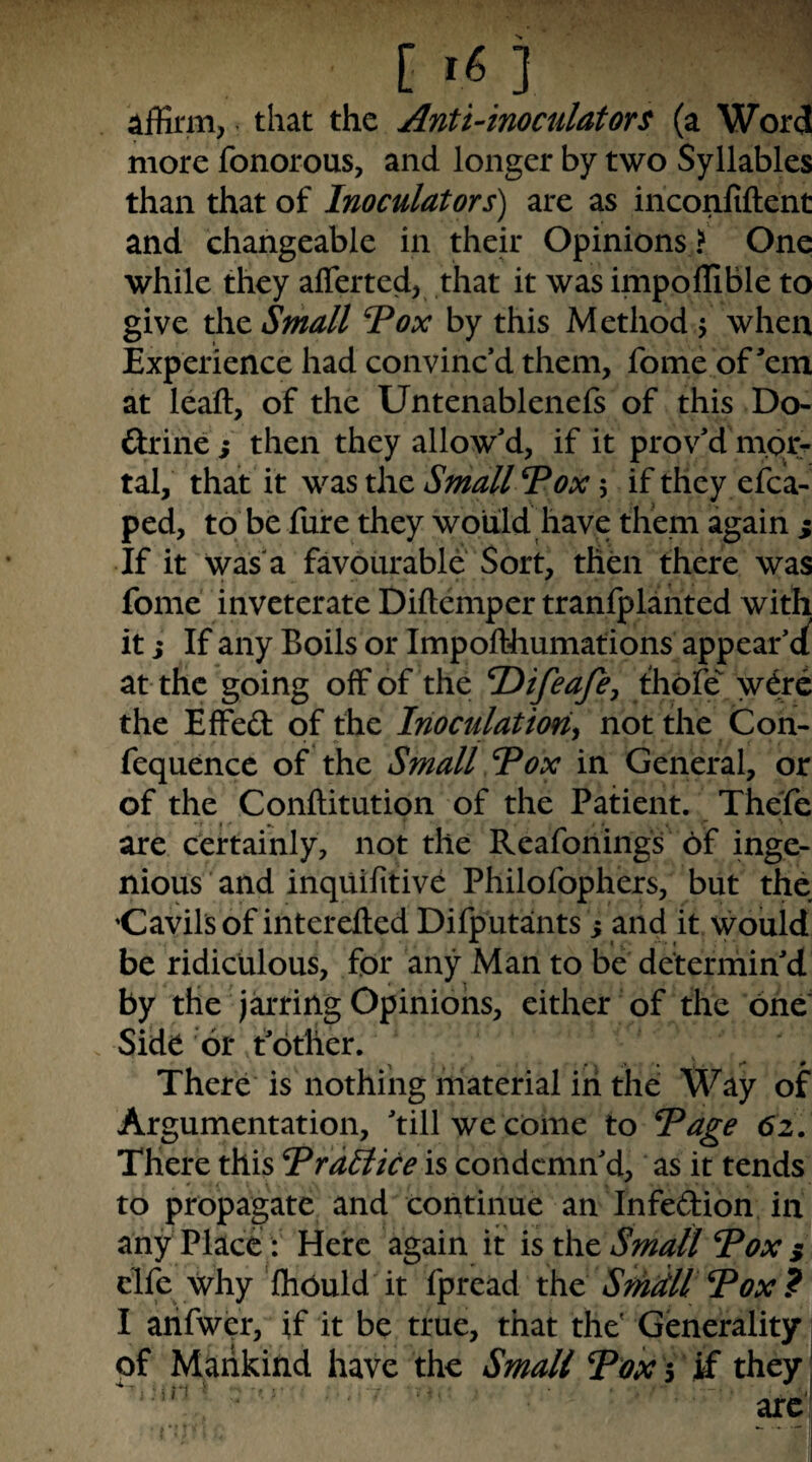 Affirm,. that the Anti4noculators (a Word more fonorous, and longer by two Syllables than that of Inoculators) are as inconfiftent and changeable in their Opinions ? One while they afferted, that it was impoffible to give the Small Tox by this Method 5 when Experience had convinc’d them, fome of’em at leaft, of the Untenablenefs of this Do- ftrinci then they allow’d, if it prov’d mor:- tal, that it wzsxhc Small Vox ifthey efca- ped, to be fufe they would have them again ^ If it Was a favourable Sort, then there was fome inveterate Dillemper tranfplahted with it i If any Boils or Impofthumations appear’e^ at the going off of the Difeaje, thofe w6re the Effeft of the Inoculation^ not the Con- fequence of the Small Tox in General, or of the Conftitution of the Patient. Thefe are certainly, not the Reafonings of inge¬ nious and inquifitive Philofophers, but the Cavils of interefted Difputants 5 and it would be ridiculous, for any Man to be determin’d by the jarring Opinions, either of the one' Side or t’other. There is nothing material iii the Way of Argumentation, ’tillwe coine to Vage 62. There this VraHice is condemn’d, as it tends to propagate and continue an Infedion in any Place : Here again it is xht Small Vox $ elfe why 'fliOuld it fpread the Smdll Vox? I arifwer, if it be true, that the' Generality pf Mankind have the Small Vox y they