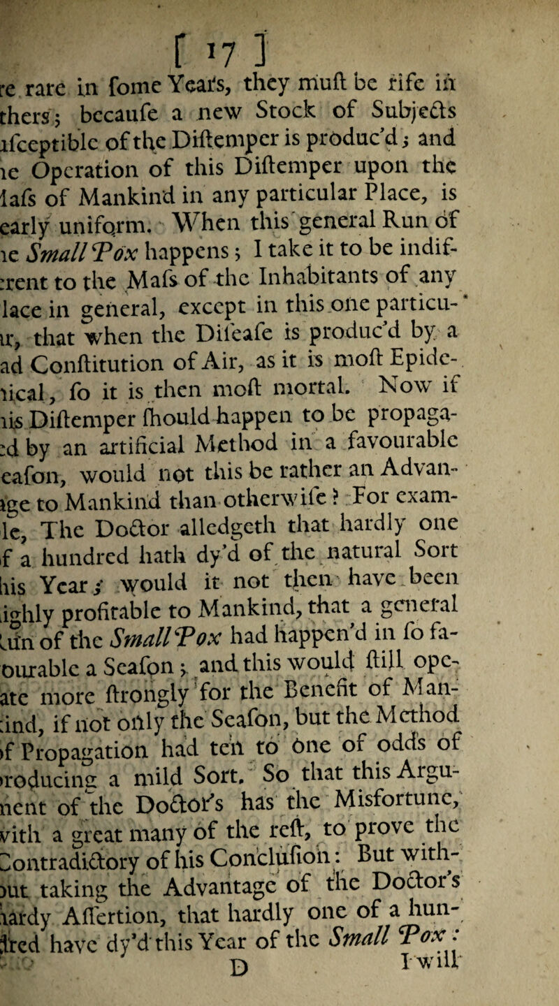 r 171 re rare in feme Years, they rriuftbe rife in thers; bccaufe a new Stock of Subjefls ifceptiblc of the Diftemper is produc’d j and le Operation of this Diftemper upon the lafs of Mankind in any particular Place, is early uniform. • When this'general Run df le Small Tox happens; I take it to be indif- rrent to the Mafs of -the Inhabitants of any lace in general, except in this one particu- ir, that when the Difeafe is produc d by a ad Conftitution of Air, as it is moft Epide- lical, fo it is then moft mortal. Now if lis Diftemper fhould happen to be propaga- :d by an artificial Method in a favourable eafon, would not this be rather an Advan- ige to Mankind than otherwife ? For exam- Ic, The Doaor allcdgeth that hardly one fa hundred hath dy’d of, the. natural Sort Iris Ycati would it not tjicn have.been iihly profitable to Mankind, that a general flirt of the StnallVox had happen d in fb fa- mirablc a Scafpn; and this would ftift ope- ate more ftrongly 'for the Benefit of Man- dnd, if not oiily the Seafon, but the Method >f Propagation had ten to 6ne of odds of •roducinc a mild Sort, So that this Argu- nent of fhe Doaor’s has the Misfortune,' vith a great many of the reft, to prove the Zlontradiaory of his Conclufioh: But with- jut taking the Advantage of the Doaor s tardy Aflertion, that hardly one of a hun- jfed have dy’d this Year of the Small Tox : P) 1 will*