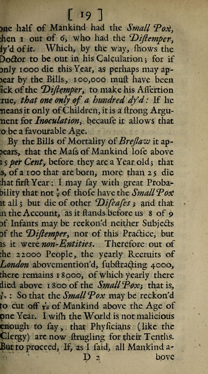 )li€ half of Mankinid had the Small ToXy Jien I out of (5, who had the T^iftempeVy iy'd of it. Which, by the way, Ihows the C>o<2or to be out in his Calculation \ for if ynly looo die this Year, as pethaps may ap- 3car by the Bills, 100,000 muft have been iick of the T^iftempeTy to make his Allertion :rue, that one only of a hundred df d: If he Ticans it only of Children, it is a ftrong Argu- nent for Inoculationy becaufe it allows that :o be a favourable Age. By the Bills of Mortality of Brejlaw it ap¬ pears, that the Mafs of Mankind lofe above 1$ per Centy before they are a Year old 5 that is, of a 100 that are born, more than 25 die :hatfirft Year: I may fay with great Proba¬ bility that not \ of thofe have the Small BaX It all 5 but die of other TDifeafes; and that in the Account, as it Hands before us 8 of 9 y{ Infants may be reckon'd neither Subjeds Df the T^iJlempeVy nor of this Pradice, but IS it wcrzmn-Entities. Therefore out of the 22000 People, the yearly Recruits of London abovemention'd, fubftra(3:ing 4000, there remains 18000, of which yearly there died above 1800 of the Small Boxi that is, jfo: So that the Small Box may be reckon'd fo cut off r? of Mankind above the Age of pne Year. I wifh the World is not malicious enough to fay, that Phylicians (like the Clergy) arenow ftrugling for their Tenths. But to proceed. If, as I faid, all Mankind a- D 2 bovc