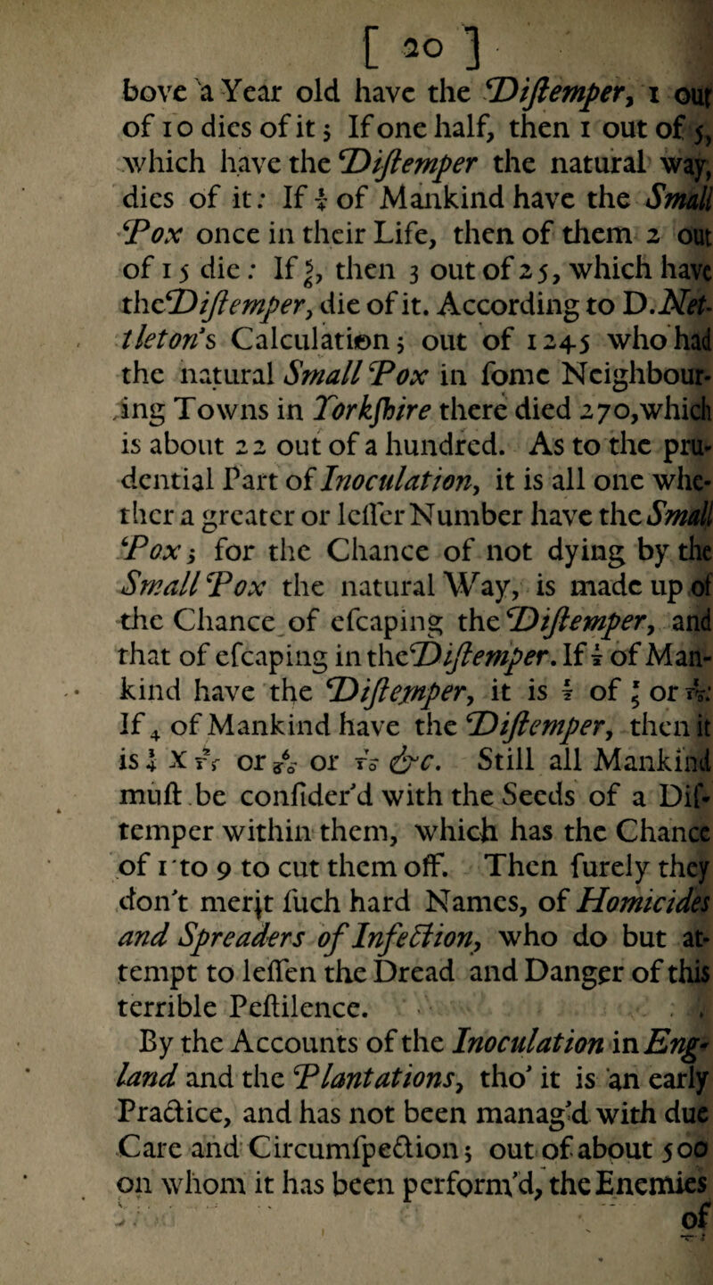 bovc a Year old have the fOifiemper^ \ our of fo dies of it 5 If one half, then i out of 5, .which \\z\cthcT>iftemper the natural way, dies of it; If i of Mankind have the Small 'Vox once in their Life, then of them 2 out of 15 die; If then 3 out of 25, which have thcfDiJiempery die of it. According to D.Net- tleton'^ Calculation 5 out of 1245 who had the natural Small Vox in fome Neighbour¬ ing Towns in Torkfhire there died 270,which is about 22 out of a hundred. As to the pru¬ dential Part of Inoculation^ it is all one whe¬ ther a greater or IcilcrNumber have thcSmall Vox i for the Chance of not dying by the Small Vox the natural Way, is made up of the Chance^of efcaping xhcDiJlempery and that of efcaping in x\\cV>yiemper. If ^ of Man¬ kind have the V)iJlejnpery it is I of 5 or rV: If 4 of Mankind have x\\cV)iJlemperj then it is 4 X r f or A- or tV &c. Still all Mankind muft be confiderd with the Seeds of a Dif- temper within them, which has the Chance of I to 9 to cut them off. Then furely they .don't merjt fuch hard Names, of Homicides and Spreaders of Infe£iiony who do but at¬ tempt to leffen the Dread and Danger of this terrible Peftilence. By the Accounts of the Inoculation vsxEng- land and the VlantationSy tho' it is an early Pradice, and has not been managU with due Care and C ircumfpedion 5 out of about 5 00 on whom it has been perfornVd, the Enemies of I
