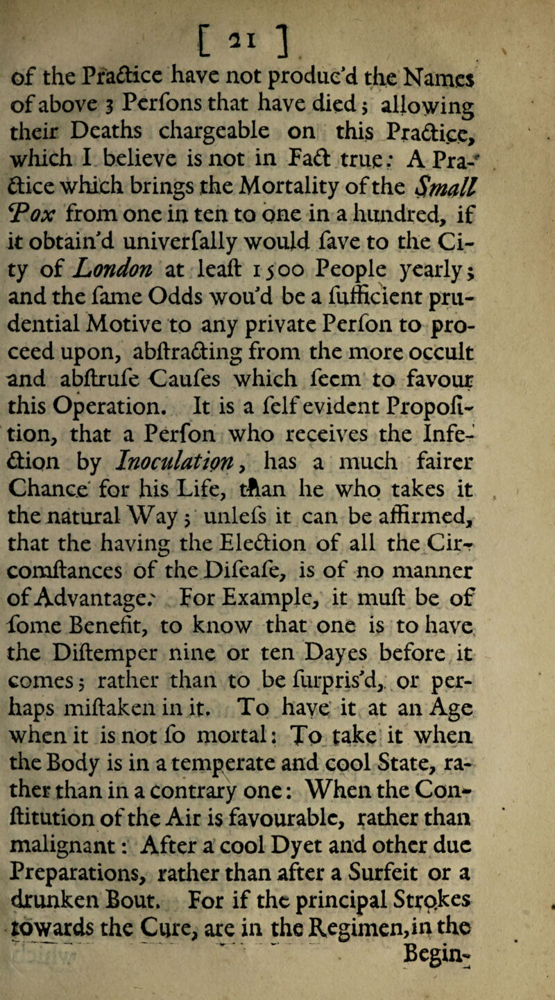 [ai] of the Pfaftice have not produc’d the Names of above 3 Perfons that have died 5 allowing their Deaths chargeable on this Pradicc, which I believe is not in Fad true: APra-** dice which brings the Mortality of the Small ^ox from one in ten to one in a hundred, if it obtain’d univerfally would fave to the Ci¬ ty of London at leaft 15 00 People yearly; and the fame Odds wou’d be a fufficient pru¬ dential Motive to any private Perfon to pro¬ ceed upon, abftrading from the more occult and abflxufe Caufes which feem to favour this Operation. It is a felf evident Propofi- tion, that a Perfon who receives the Infe- dion by Inoculation y has a much fairer Chance for his Life, than he who takes it the natural Way 5 unlefs it can be affirmed, that the having theEledion of all the Cir- comftances of the Difeafe, is of no manner of Advantage.' For Example, it muft be of fome Benefit, to know that one is to have the Diilemper nine or ten Dayes before it comes $ rather than to be furpris’d,. or per¬ haps miftakenin it. To have' it at an Age when it is not fo mortal: To take it when the Body is in a temperate and cool State, ra¬ ther than in a contrary one: When the Con*- ftitution of the Air is favourable, rather than malignant: After a cool Dyet and other due Preparations, rather than after a Surfeit or a drunken Bout. For if the principal Strokes toynxds the Cure, are in the Regimen, in the Begin-