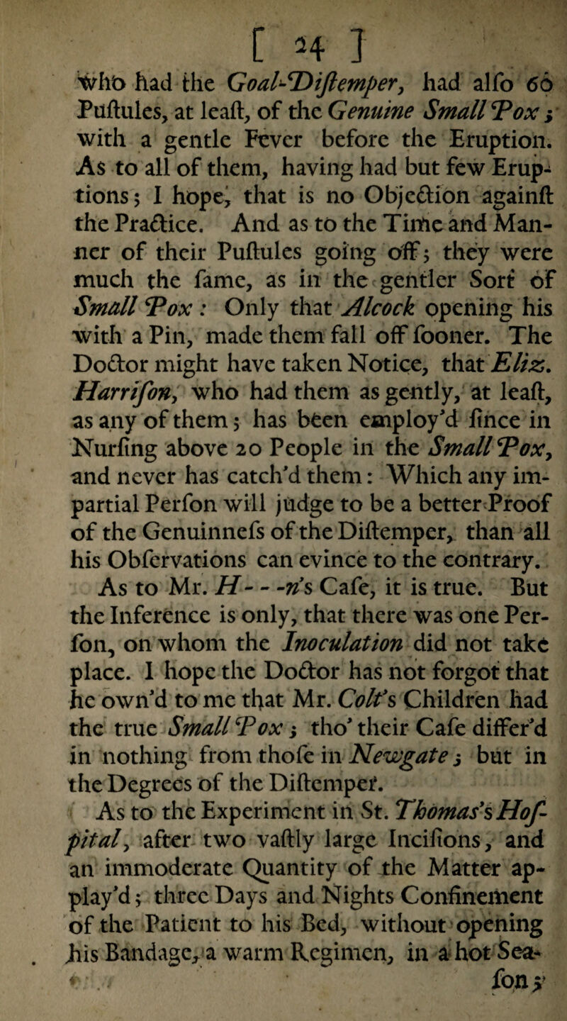 wht> had the Goal^T)iJlemperj had alfo 66 Puftulcs, at lead, of the Genuine Small TPox with a gentle Fever before the Eruption. As to all of them, having had but few Erup¬ tions 5 1 hopej that is no Objcftion againft the Praftice. And as to the Time and Man¬ ner of their Puftules going off; they were much the fame, as in the gentler Sort of Small Vox : Only ihxi Alcock opening his with a Pin, made them fall off fooner. The Dodor might have taken Notice, that Harr if on y who had them as gently, at lead, as any of them; has been employ'd Itnce in Nurfing above 20 People in the Small Voxy and never has catch'd them: Which any im¬ partial Perfon will judge to be a betterTrodf of the Genuinnefs of the Didemper, than all his Obfervations can evince to the contrary. As to Mr. H-Cafe, it is true. But the Inference is only, that there was one Per¬ fon, on whom the Inoculation did not take place. 1 hope the Dodor has not forgot that he own'd tome that Viz, Coifs Children had the true Small Vox} tho' their Cafe differ'd in nothings from thofe in Newgate j but in the Degrees of the Didempet. As to the Experiment in St. Thomases Hof pitaly after- two vadly large Incifions, and an immoderate Quantity of the Matter ap- play'd; three Days and Nights Confinement of the Patient to his Bed, without'opening his Bandage;,^a warm Regimen, in ahotSea* ^ fon>» 9