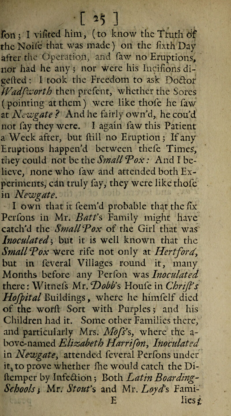[55] < * fon; I vifitcd him, (to know the Truth dt thcNoife that was made) on the lixthDav after the Operatio;i, and faw no Eruptions, nor had he any; nor were his Incilions di- gefted: I took the Freedom to ask Dodior fVadpworth then prefent, whether the Sores (pointing at them) were like thofe he faw at Newgate ? And he fairly own'd, he cou d not fay they were. I again faw this Patient a Week after, but ftill no Eruption 5 If any Eruptions happen'd between thefe Times, they could not be the Small 7ox: And I be¬ lieve, none who faw and attended both Ex- pcrimeitts, edn truly fay,’ they were like thofe in Newgate, I own that it feem'd probable that the Ex Perfons in Mr. Batfs Family might have catch'd the SmallBox of the Girl that was' Inoculated\ but it is well known that the SmallBox -^ere rife not only at Hertfordy but in feveral Villages round it, many Months before any Perfon Inoculated there: Witnefs Mr. Dobds Floufe in ChriJIs, Buildings, where he himfelf died of the worft Sort with Purples; and his Children had it. Some other Families there, and particularly Mrs. Mdfs^s, where the a- bovc-named Elizabeth Harrifony Inoculated in NewgatCy attended feveral Perfons under itj^ to prove whether Ihe would catch the Di- ftemper by Infedion; Both Latin Boarding-^ Schools i Mr. Stoufs and Ms. Loyds Fami- E lies^