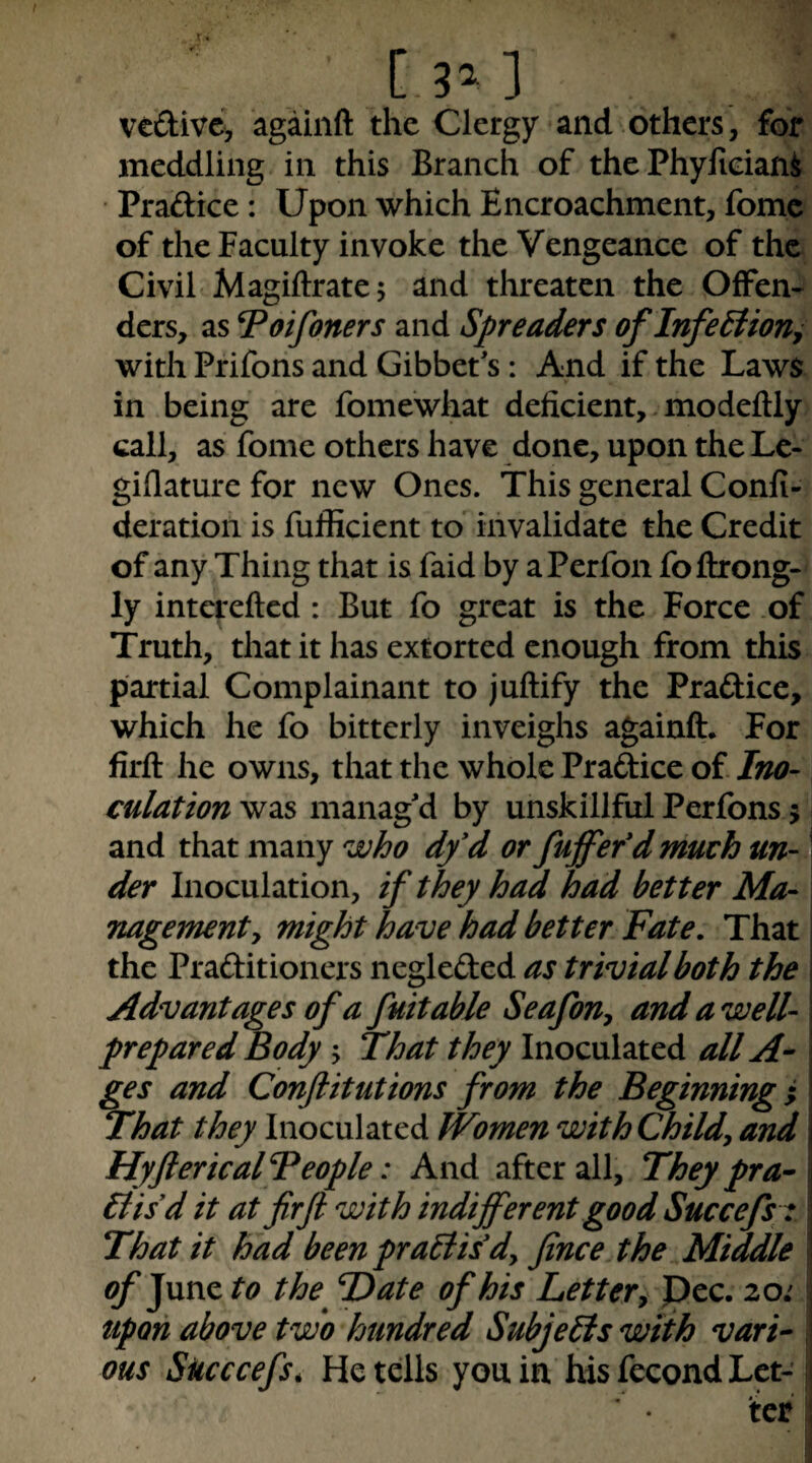 [3^] vcdive, agaiiift the Clergy and.others, for meddling in this Branch of the PhyficiaM Praftice: Upon which Encroachment, fomc of the Faculty invoke the Vengeance of the Civil Magiftratej and threaten the Offen¬ ders, as Voifoners and Spreaders oflnfeBion^ with Prifons and Gibbet's: And if the Laws in being are fomewhat deficient,. modeftly call, as fome others have done, upon the Le- giflature for new Ones. This general Confi- deration is fufficient to invalidate the Credit of any Thing that is faid by aPerfon foftrong- ly interefted : But fo great is the Force of Truth, that it has extorted enough from this partial Complainant to juftify the Praftice, which he fo bitterly inveighs againft. For firfl: he owns, that the whole Praftice of Ino¬ culation was manag'd by unskillful Perfons 5 and that many who dy*d or fujfef d much un¬ der Inoculation, if they had had better Ma¬ nagement y might have had better Fate. That the Praditioners negleded as trivial both the Advantages of a fuitable Seafony and a well- prepared Body j That they Inoculated all ges and Confiitutions from the Beginning; That they Inoculated Women withChildy and; HyftericalFeople: And after all. They pra- | 6iisd it at fir ft with indifferent good Succefsy \ That it had beenpraBildy fince the Middle ! ^ June to the^ T)ate of his Lottery Pec. 20; upon above two hundred Subjebis with vari-- i; ous Succcefs, He tells you in. his feeond Let-