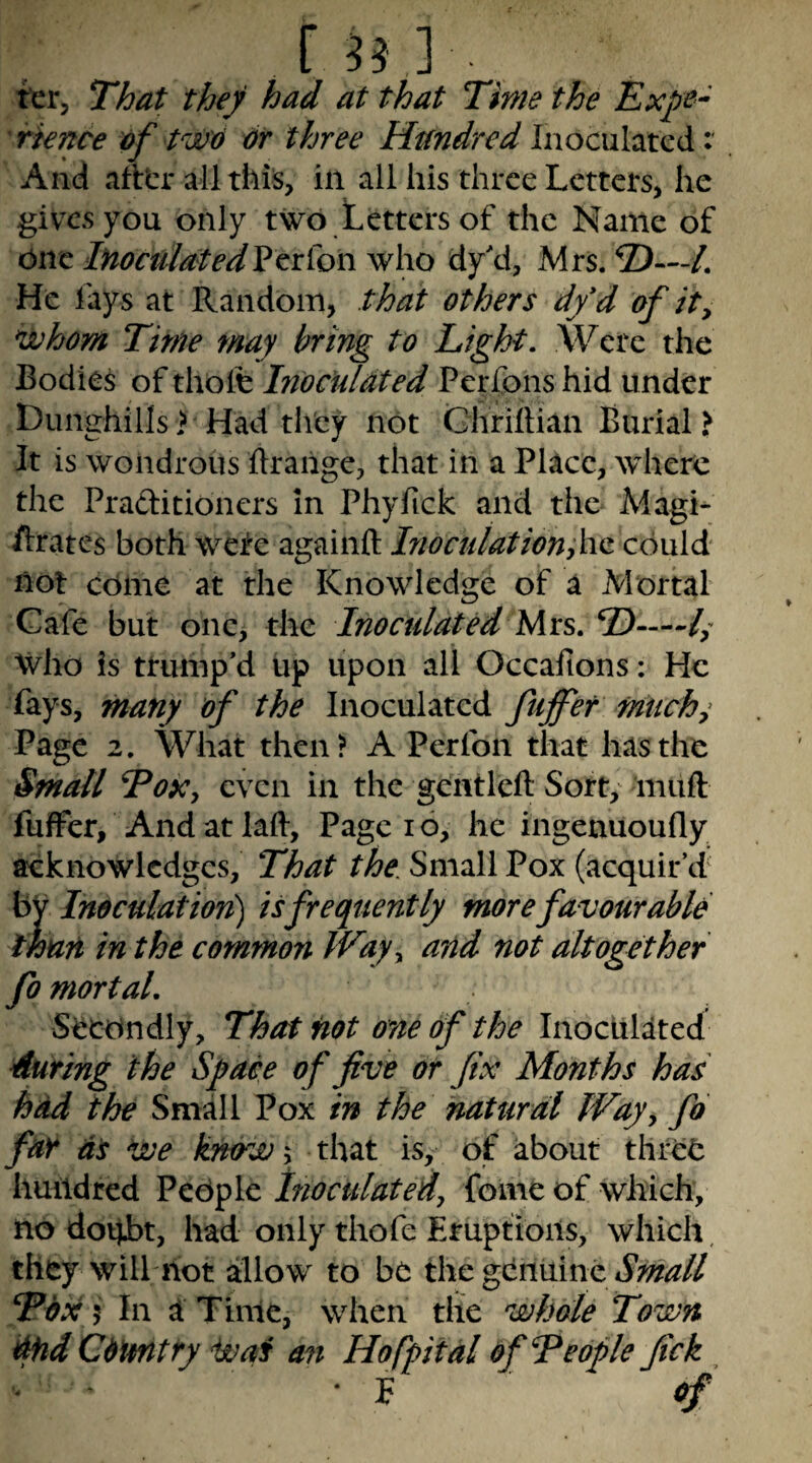 fsj]. ttr, That they had at that Time the Expe¬ rience of tw'6 dr three Hundred Inoculated: And aittr all this, in all his three Letters, he gives you only two Letters of the Name of One lHoculatedVe:T\^on who dy'd, Mrs. 2)—/. He fays at Random, that others dfd of ity njuhom Time may bring to Light, Were the Bodies of thole Inoculated Perfons hid under Dunghills > Had they not Ghrillian Burial? It is wondrous ftraiige, that in a Place, where the Praftitioners in Phyfick and the Magi- ftrates both wefe againft Inocuiation;\\Q: could not come at the Knowledge of a Mortal Cafe but one, the Inoculated Mrs. D— Who is trump’d up upon all Occafions: He fays, many of the Inoculated fujfer fntichs Page 2. What then? A Perfon that has the Small ToXy even in the gcntleft Sort, muft fuffer. And at lall. Page 16, he ingenuoufly acknowledges. That the Small Pox (acquir’d' by Inoculation) is frequently more favourable than in the common Wayy and not altogether fo mortal. Secondly, That not one of the Inoculated 4uring the Space of five or fix Months has had the Small Pox in the natural JVayy fo far as Voe knowy that is, of about three huildred People Inoculatedy fome of which, no doUht, had only thofe Eruptions, which, they will hot allow to be the gdniiine Tdx 5 In a Time, when the whole Town ^d Cdimtry ivaf an Hofpital of Teople fick • F of’