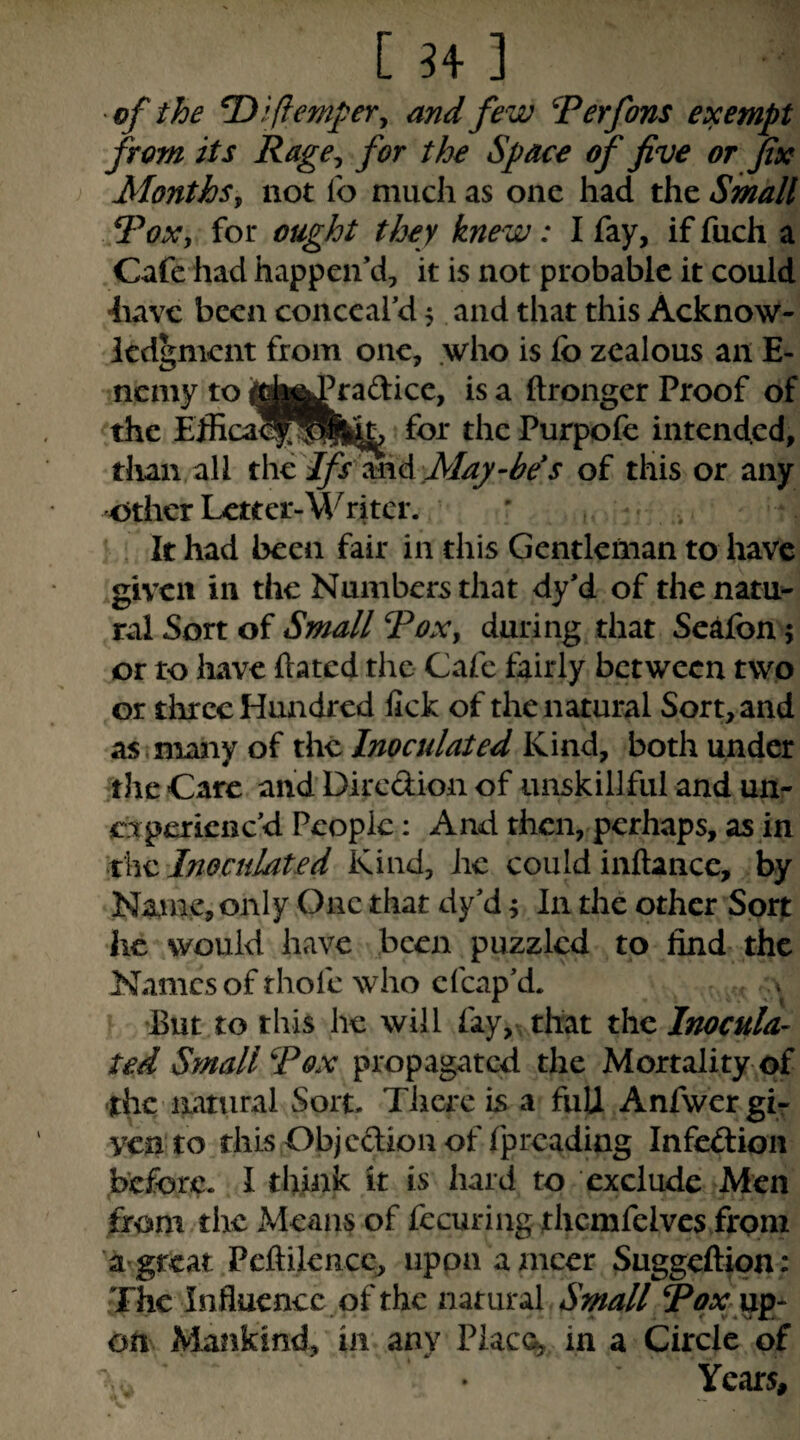 [^4 3 of the ^ifempeVy and few Perfons exempt from its Rage^ for the Space of five or fix Monthsy not lo much as one had the Small PoXy for ought they knew: I fay, if fuch a Cafe had happen’d, it is not probable it could have been conceal’d 5 and that this Acknow¬ ledgment from one, .who is fo zealous an E- nemy to i|j|^Pradice, is a ftronger Proof of the Efficalf^lll^ for the Purpofc intended, titan all thepfsimA May-be^s of this or any other Lctter-M^ritcr. ' . , It had been fair in this Gentleman to have given in the Numbers that dy’d of thcnatU'- ral Sort of Small PoXy during that Sedfon; or to have hated the Cafe fairly between two or three Hundred lick of the natural Sort, and as I many of the Inoculated Kind, both under the Care and Diredion of unskillful and uur experienc’d People: And then, perhaps, as in \x\v:. Inoculated Kind, he could inftance, by Name, only One that dy’d 4 In the other Sort he would have been puzzled to find the Names of thofe who cfcap’d. ^ •But to this he will fay, that the Inocula¬ ted Small Pox propagated the Mortality of •the natural Sort. There is a full Anfwcr gi¬ ven to this Objedion of fpreading infedion before. I think it is hard to exclude Men firom thcxMean^ of fecuring thcmfelvcs from 'agreat Pcftilencc, upon ameer Suggeftion: The Influence of the natural Small Pf-v up¬ on Mankind, in any Placc^ in a Circle of Years,