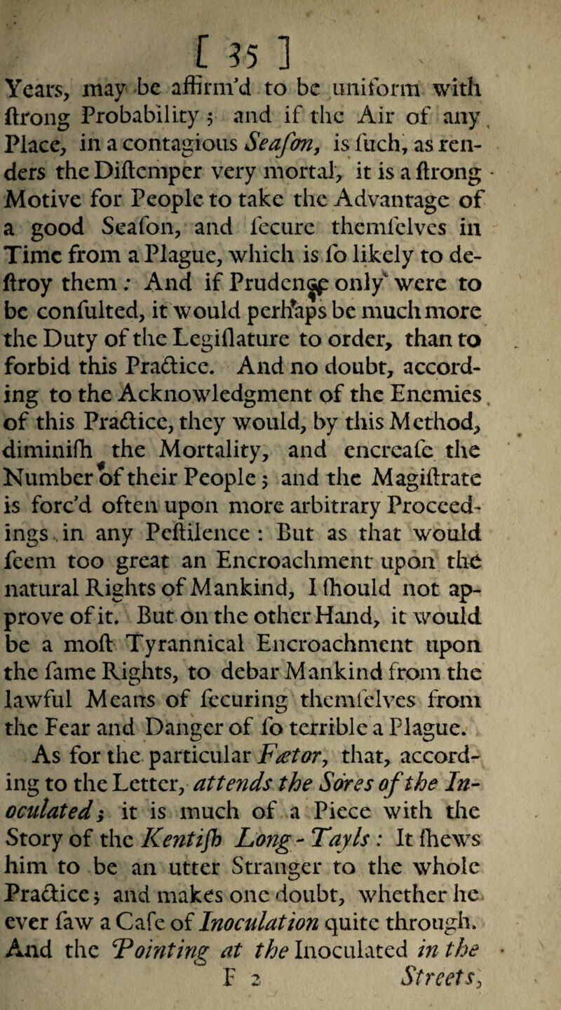 [ 55 1 Years, may be affirm'd to be uniform with ftrong Probability 5 and if the Air of any, Place, in a contagious Seafon, is fiich, as ren¬ ders the Diftemper very mortal, it is a ftrong - Motive for People to take the Advantage of a good Seafon, and fecurc themlclvcs in Time from a Plague, which is fo likely to de- ftroy them; And if Pruden^ only' were to be confulted, it would pcrh’aps be muchmore the Duty of the Legiflature to order, than to forbid this Pradicc. And no doubt, accord¬ ing to the Acknowledgment of the Enemies. of this Pradicc, they would, by this Method, diminiffi the Mortality, and encreafe the Number of their People 5 and the Magiftrate is forc'd often upon more arbitrary Proceed¬ ings , in any Peftilence : But as that would feem too great an Encroachment upon tho natural Rights of Mankind, I fhould not ap¬ prove of it. But on the other Hand, it would be a moft Tyrannical Encroachment upon the fame Rights, to debar Mankind from the lawful Means of fccuring themfelvcs from the Fear and Danger of fo terrible a Plague. As for the particular F^toVy that, accord¬ ing to the Letter, attends the Sores of the In¬ oculated } it is much of a Piece with the Story of the Kent if) Long - Tayls; It fhews him to be an utter Stranger to the whole Pradice j and makes one doubt, whether he ever faw a Cafe of Inoculation quite through. And the Pointing at the Inoculated in the F 2 Streets^