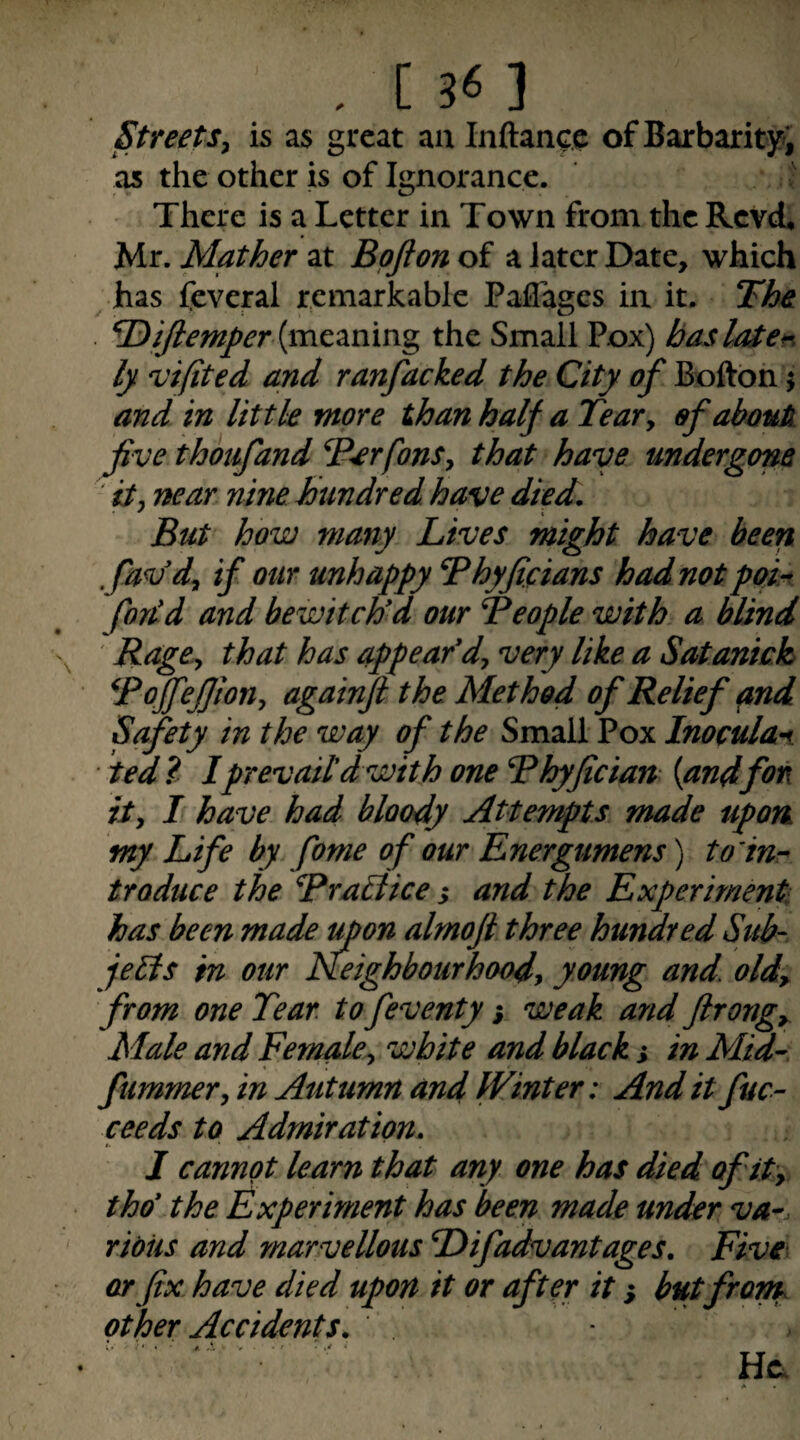 . [sn Streetsy is as great aa laftance of Barbarity; as the other is of Ignorance. There is a Letter in Town from the Revet Mr. Mather at Bpjion of a later Date, which has feveral remarkable Paffages in it. The (meaning the Small Pox) baslMe*^ 1} ojifited and ranfacked the City of Bofton j and in little more than half a TeaVy of abauk five thojifand T^rfonSy that have undergone ' ity near nine hundred have died. But how many Lives might have been fav'dy if our unhappy Thyficians had not pOM forid and bewitch'd our Beople with a blind Ragey that has appear*dy very like a Satanich Toffefjiony againji the Method of Relief pnd Safety in the way of the Small Pox Inocula^ ted? Iprevail'd with one Bhyfician {andfon ity I have had bloody Attempts made upon Life by fome of our Energumens) to’iur traduce the Bra^lice ,* and the Experiment has been made upon almoji three hundred Sub¬ jects in our Keighbourhoody young and. oldy from one Tear to feventy % weak and ftrongy Male and Female^ white and black s in Mtd- fummer, in Autumn and Winter: And it fuc- seeds to Admiration. I cannot learn that any one has died of ity tho* the Experiment has been made under va^. ridiis and marvellous Difadvantages. Five- or fix have died upon it or after it i butfront other Accidents. .