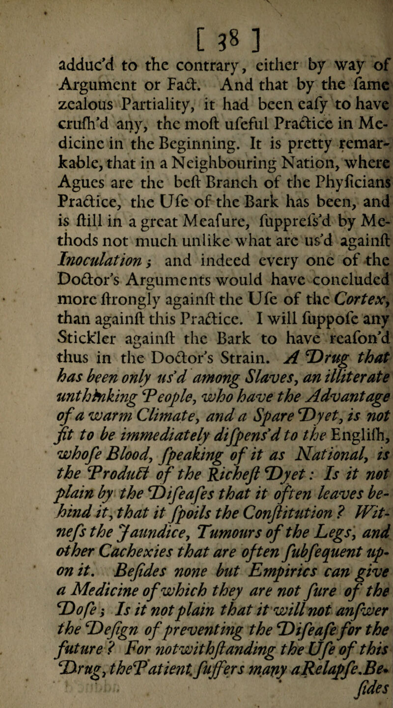 adduc’d to the contrary, either by way of Argument or Fad. And that by the fame zealous Partiality, it had been cafy to have crufh’d any, the moft ufeful Pradice in Me¬ dicine in the Beginning. It is pretty remar¬ kable, that in a Neighbouring Nation, where Agues are the beft Branch of the Phyficians Pradice, the Ufe of the Bark has been, and is ftill in a great Meafure, fupprefs’d by Me¬ thods not much unlike what are us’d againft Inoculation i and indeed every one of the Dodor’s Arguments would have concluded more ftrongly againft the Ufe of the Cortexy than againft this Pradice. I will fuppofe any Stickler againft the Bark to have reafon’d thus in the Dodor s Strain. A T^rug that has been only usd among Slaves y an illiterate unthinking People, who have the Advantage of a warm Climate, and a Spare P)yet, is not jit to he immediately difpens'd to the Englilh, whofe Blood, fpeaking of it as National, is the Produbi of the Richeji P)yet: Is it not plain by the P)ifeafes that it often leaves be¬ hind it, that it fpoils the Conftitution ? Wit- nefs the Jaundice, Tumours of the Legs', and other Cachexies that are often fubfequent up¬ on it, Befides none hut Empirics can give a Medicine of which they are not fure of the Dofe; Is it not plain that it will not anfwer the Defign of preventing the Difeafe for the future? For not with funding the Ufe of this Pirttg, theP'atient. fuffers mavy aRelapfe,Be^ * • F