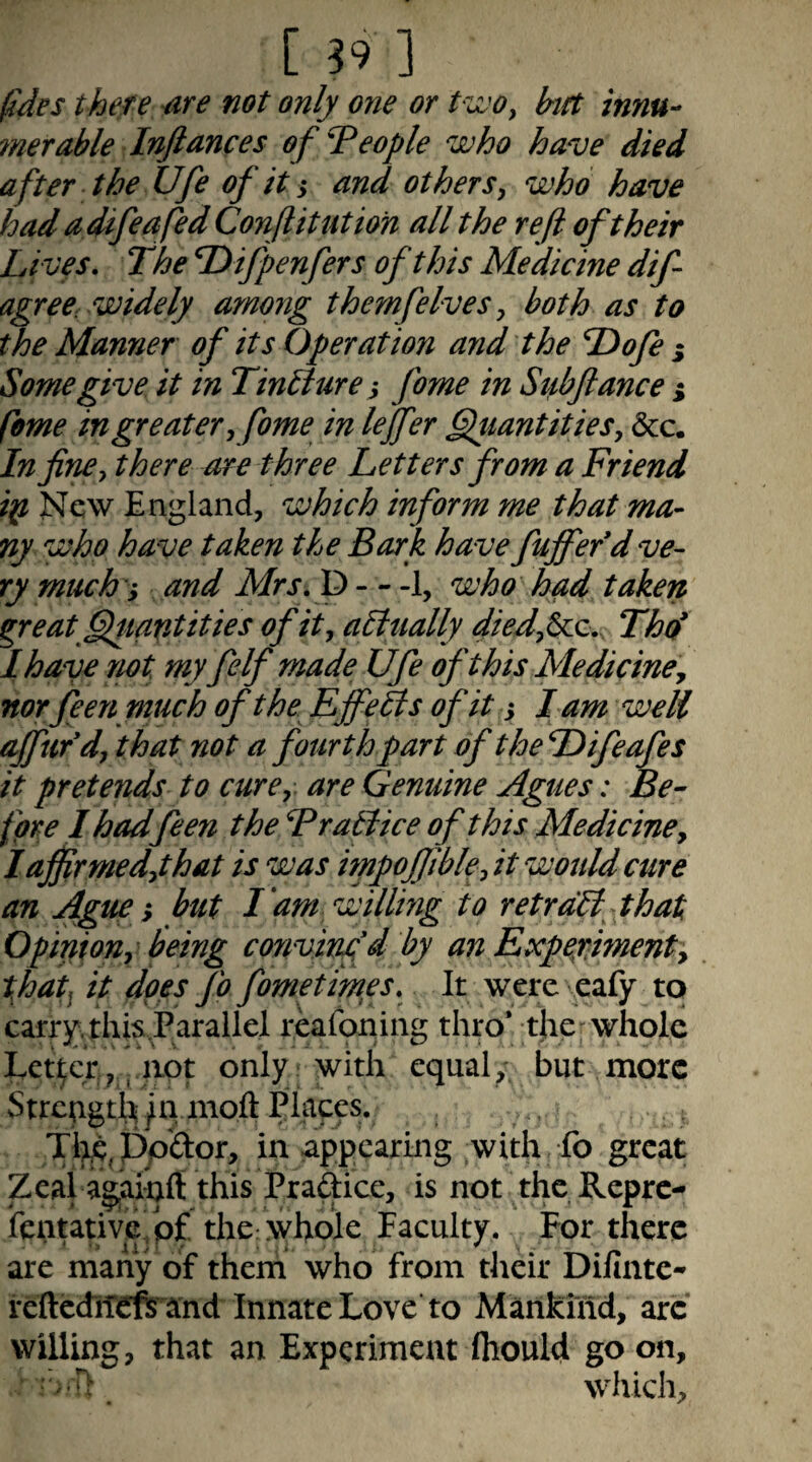 fides there rire not only one or PivOy hft innu- ?nerable Inftances of People who have died after the Ufe of it ^ and others, who have had adifeafed Conjlitutioh all the reft of their Lives • The Difpenfers of this Medicine dif agreC: widely among themfelves, both as to the Manner of its Operation and the Tdofe s Some give it in Tinbture^ fome in Stibftance ^ feme in greater, fome in leffer §luantities, &c. In fine, there are three Letters from a Friend ip New England, which inform me that ma- ny who have taken the Bark have fujfefd ve¬ ry much ', and Mrs,f> —1, who had taken great ^tantities of it, aEltially Thd I have not myfelf made Ufe of this Mediciney norfeen much of the Effelis of it j lam well affufd, that not a fourth part of the Difeafis it pretends to cure, are Genuine Agues: Be¬ fore 1 hadfeen the Fratlice of this Medicine, laftirmed,that is was hnpoftible, it would cure an Ague; but I am willmg to retrdEiyhat Opinion, being cortvinfd by an Experiment, tfat^ it does fo fomftimes. It were eafy to carry. this.Parailel reafoning thro* t}ie»^ whole Letter , , iiot only with equal, but more Strcpgtl^ ^11 nioft Places. Tl;ie, ppftor, in appearing with fo great Zeal ag,ainft this Praftice, is not ^thc Repre- fentativc/pf the whole Faculty. For there are many of them who from their Difinte* re{lcdiTefii''and Innate Love to Mankind, arc willing, that an Experiment fhould go on, : ■- D which.