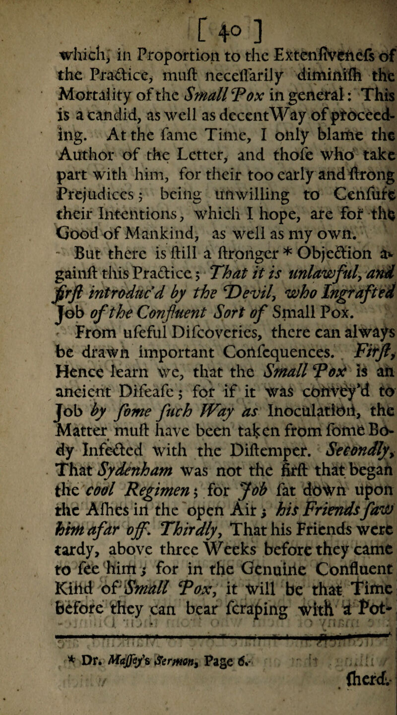 which^ in Proportion to the Extcnfivchcfs of the Pra^ice> muft necelfarily diminifli the Mortality of the Smallpox in general: This is a candid, as well as decentWay of ptocecd- ing. At the fame Time, I only blame the Author of the Letter, and thole who take part with him, for their too early and flrong Prejudices 5 being unwilling to Cenfufit their Intentions, which I hope, are fof th^ Good of Mankind, as well as my own. ' But there is ftill a ftronger * Objeftion av gainft thisPradiccj That it is unlawfuly dnA ^rft introduced by the T>evily who Ingrafted Job of the Confluent Sort of Small Pox. ' From ufeful Difeoveries, there can always be drawn important Confcquences. . Fiffti Hence learn we, that the Small Fosi ail ancient Difeafe 5 for if it was cohVdy*d to Job by fome fuch Way as InoculatiOii, the Matter muft have been taken from fome Bo¬ dy infkied with the Diftemper. Secondly^ That Sydenham was not the fell that begah cool Regimen iy for Job fat down upon the Alhes in the'open Ait; his Friends fawi him afar off. Thirdlyy That his Friends were tardy, above three Weeks before they came to fee 'hint; for in the Genuine Confluent Kihd Small Toxy it will be that. Time Before they can bear fcraping with y; Pot* . • ‘ i. • ' ■ '/. 1 ' . I * Xit. Maffa/s German, 6^- • f. j Ihcrd-l