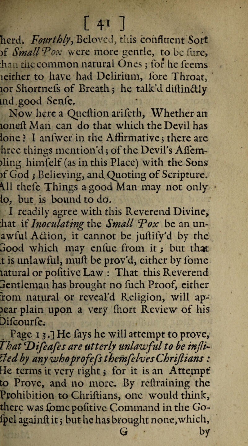 herd. Beloved, tliis confluent Sort )f Smallpox were more gentle, to be fare, :lvi u the common natural Ones; for he feems leither to have had Delirium, fore Throat, ior Shortnefs of Breath 5 he talk'd diftinftly ind good Senfe. Now here a QLieftion arifeth, Whether an loneftMan can do that which the Devil has lone} I anfwer in the Affirmative 5 there are hree things mention'd 5 of the Devil's Aflcm- )ling himfelf (as in this Place) with the Sons )f God ,* Believing, and Quoting of Scripture; \11 thefe Things a good Man may not only • lo, but is bound to do. I readily agree with this Reverend Divine; hat if Inoculating the Small Tox be an un- awfulAdion, it cannot be juftify'd by the 3ood which may enfue from it j but thatt t is unlawful, mufl: be prov'd, cither by fome latural or pofitive Law : That this Reverend jentlemaii has brought no fuch Proof, either ioni natural or reveal’d Religion, will ap¬ pear plain upon a very Ihort Review of his Difeourfe.- Page 13.] He fays he will attempt to prove; That lOifeafes are utterly unlawful to be infi¬ xed by any who profefsthemfelvesChriJlians: He terms it very right 5 for it is an Attempt' to Prove, and no more. By reftraining the Prohibition to Chriftians, one would think, there was fome pofitive Command in the Go- fpel againfl: it 5 but he has brought none,which,- G by