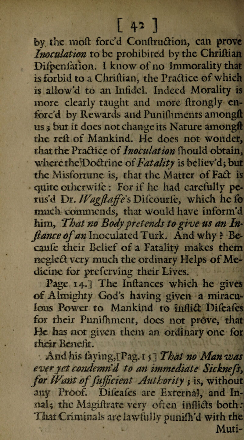 [ 4^ ] by the moft forc'd Conftrudioii, can prove Imculdtion to be prohibited by the Chriftian Difpenfation. I know of no Immorality that is forbid to a Chriftian, the Praftice of which is allow'd to an Infidel. Indeed Morality is more clearly taught and more ftrongly en¬ forc'd by Rewards and Puniflimcnts amongft us 5 but it does not change its Nature amongft the reft of Mankind. He docs not wonder, that the Praflice of Inoculation fhould obtain, wherethclDodrine oiFatality is believ'd; but the Misfortune is, that the Matter of Fad is • quite otlicrwife: For if he had carefully pe¬ rus'd Dr. IVagflaffcs Difeourfe, which he fo much commends, that would have inform'd him. That no Body fret ends to give us an In- fiance ofanlnoc\il2a:cAT\ixk. And why? Bc- caufe their Belief of a Fatality makes them nc*glcd very much the ordinary Helps of Me* dicinc for preferving their Lives. . Page 14.] The Inftanccs which he gives of Almighty God's having given a miracu¬ lous Power to Mankind to inflid Difeafes for dicir Pnnifhment, does not prove, that He has not given them an ordinary one for their Benefit. • And his faying,[Pag. 15 ] That no Man was ever yet condemn d to an immediate SicknefSy for fFant of fufiicient Authority s is, without any Proof. Dileafcs arc External, and In- nai; the Magiftratc very often infiids both:| That Cnminals arc lawfully punilh'd with the Muti-i