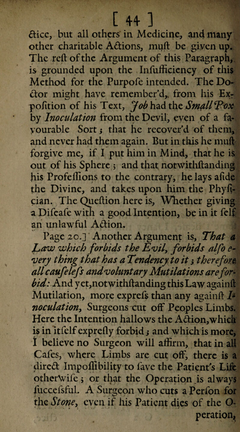 [44-1 dice, but all others in Medicine, and many other charitable Aftions, muft be given up. The reft of the Argument of this Paragraph,, is groundjcd upon the Infufficicncy of this Method for the Purpofe intended. The Do¬ ctor might have remember’d,, from his Exr pofition of his Text, Jabhzdxht Sm^ll^i)X by Inoculation from the Devil, even of a fa¬ vourable Sort i that he recover’d of them, and never had them again. But in this he muft forgive me, if I put him in Mind, that he is out of his Sphere 5 and that notwithftanding his Profellions to the contrary, he lays afide the Divine, and takes upon him the Phyfi- cian. The Queftion here is. Whether giving a Difeafe with a good Intention, be in it felf an unlawful Adion. Page 20.] Another Argument is. That a La/w which forbids the Evily forbids alfo e- 'Very thing that has a Tendency to it s therefore^ all caufelefs andvoluntary Mutilations are for¬ bid: And y ct,notwithftanding this Law againft Mutilation, more exprefs than any againft E ^ noculatiouy Surgeons ait off Peoples Limbs. Here the Intention hallows the Adion,whiGh is in itfclf exprefly forbid j and which is more, 1 believe no Surgeon will affirm, that in all Cafes, where Limbs are cut off, there is a direft Impollibility to fave the Patient’s Life otherVife j or that the Operation .is always fuccefsfuL A Surgeon who cuts a Perfon for the Stone, even if his Patient dies of the O- peratioUi^