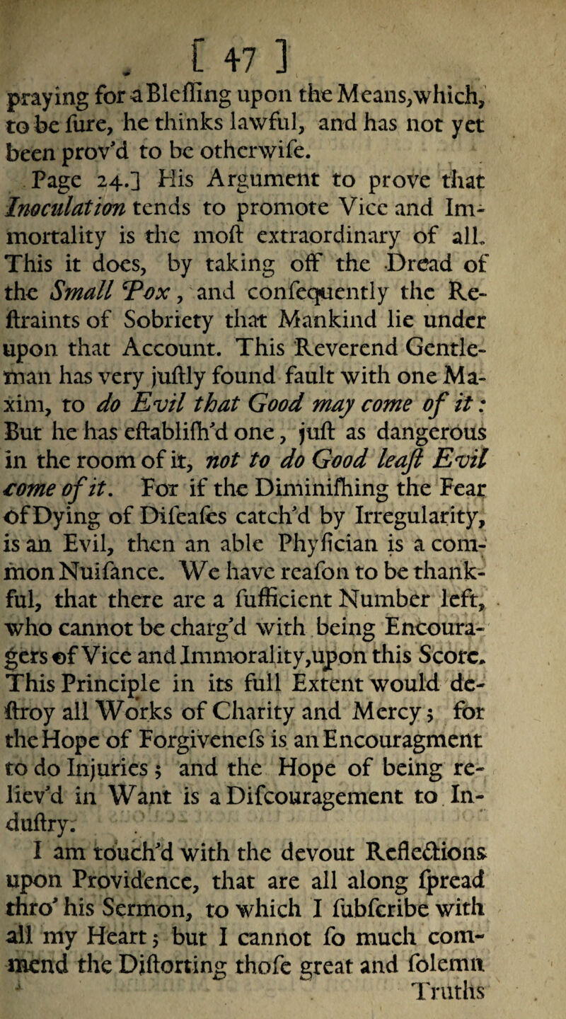 <*** *% praying foraBleffing upon the Means,which, tobefure, he thinks lawful, and has not yet been prov'd to be otherwife. Page 24.] His Argument to prove that Inoculation tends to promote Vice and Im¬ mortality is the moft extraordinary of alL This it does, by taking off the Dread of the Small Tox, and confequently the Rc- ftraints of Sobriety that Mankind lie under upon that Account. This Reverend Gentle¬ man has very juftly found fault with one Ma¬ xim, to do Evil that Good may come of it: But he has eftablifli'd one, juft as dangerous in the room of it, not to do Good leaf Evil €ome of it. Fox if the Diminifhing the Fear of Dying of Difeafes catch'd by Irregularity, is an Evil, then an able Phylician is a com¬ mon Nuifance. Wc have reafon to be thank¬ ful, that there are a fufiicient Number left, who cannot be charg’d with being Encoura- gersof Vice and Immorality,upon this Score, This Principle in its full Extent would dc- ftroy all Works of Charity and Mercy 5 for the Hope of Forgivenefs is aiiEncouragment to do Injuries 5 and the Hope of being re¬ liev’d in Want is a Difeouragement to In- duftry. I am touch’d with the devout Refledions upon Providence, that are all along Ipread thro’ his Sermon, to which I fubferibe with ail my Heart 5 but I cannot fo much com¬ mend the Diftorting thofc great and folemii Truths