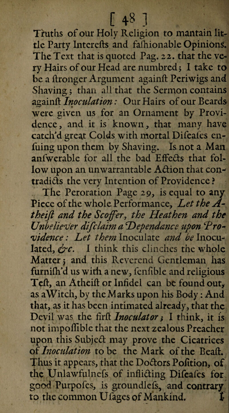 Truths of our Holy Religion to mantain lit¬ tle Party Interefts and faihionable Opinions* The Text that is quoted Pag. 22. that the ve¬ ry Hairs of our Head are numbredj I take to be a ftrongcr Argument againft Periwigs and Shaving; than all that the Sermon contains againft Inoculation: Our Hairs of our Beards were given us for an Ornament by Provi¬ dence, and it is known, that many have catcli d great Colds with mortal Difeaies en- fuing upon them by Shaving. Is. not a Man anfwcrablc for all the bad Effeds that fol¬ low upon an unwarrantable Aftion that con^ tradids the very Intention of Providence ? . The Peroration Page 29, is equal to any Piece of the whole Performance, Let the theift and the Scoffery the Heathen and the Unbeliever difclaimaDependanceupon Tro^ vidence: Let them Inoculate and be Inocu-^ lated, i^’C, I think this clinches the whole Matter} and this Reverend Gentleman has furnilh'd us with a new, fcnfible and religious Tcft, an Atheift or Infidel can be found out, as aWitch, by the Marks upon his Body: And that, as it has been intimated already, that the Devil was the iiA Inoculator i I think, it is not impollible that the next zealous Preacher upon this Subjed may prove the Cicatrices of Inoculation to be the Mark of the Beaft. Thus it appears, that the Dodors Pofition, of the Unlawfulnefs of infliding Difeafes for good Purpofes, is groundlefs, and contrary to the common Ufages of Mankind. t