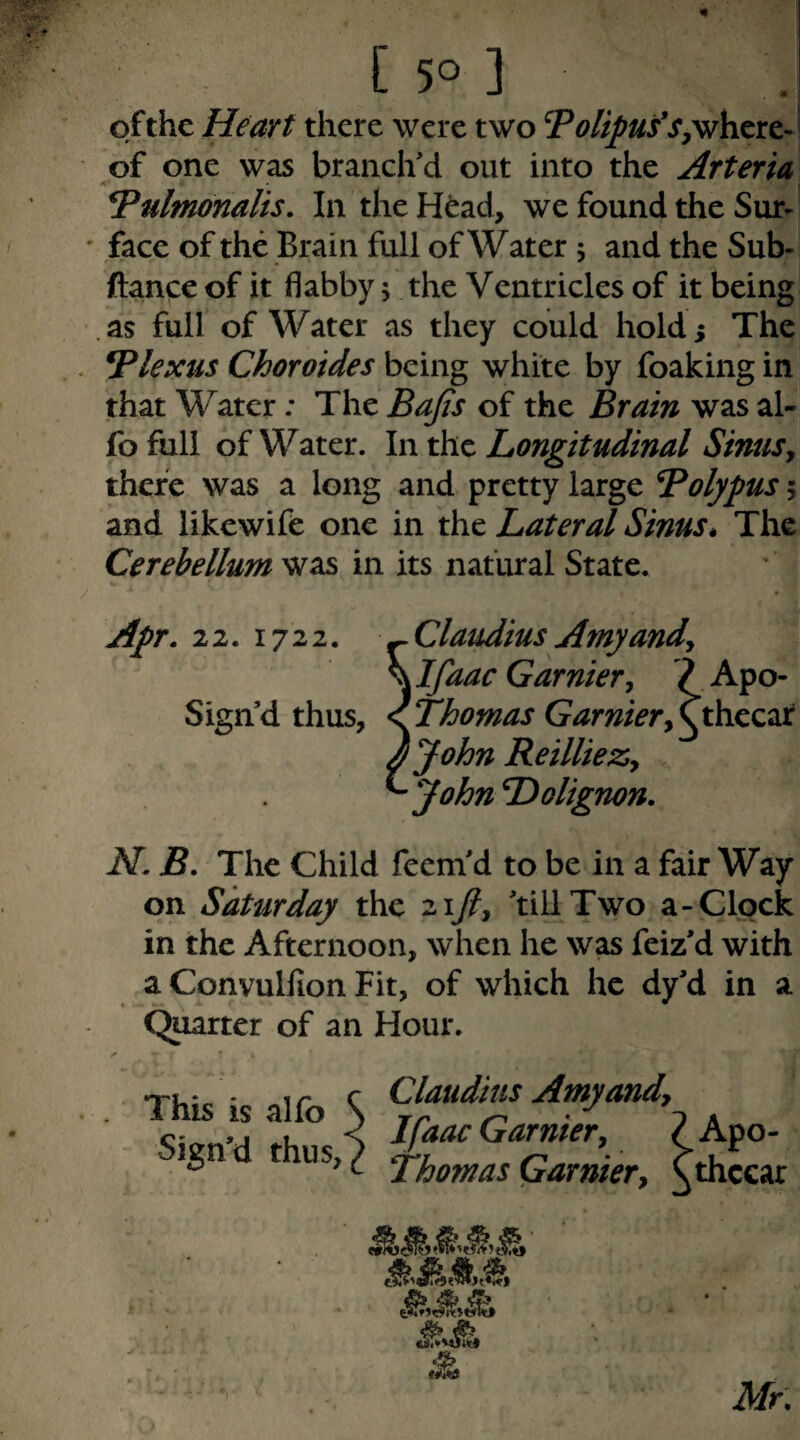 of the Heart there were two Tolipuf of one was branch'd out into the ArterU <■ ^ulmonalis. In the H^ad, we found the Sur¬ face of the Brain full of Water ; and the Sub- ftance of it flabby 5 the Ventricles of it being .as full of Water as they could holdi The Plexus Choroides being white by foaking in that Water: The Bajis of the Brain was al- fofull of Water. In the Longitudinal Sinusy there was a long and pretty large Bolypusi and likewife one in the Lateral Sinus * The Cerebellum was in its natural State. Apr. 22. 1722. ^Claudius Amyandy ^ Ifaac Gamiery ? Apo- Sign’d thus, ^Thomas GamieryCthecxc ijohn ReillieZy ^ John Dolignon. N. B. The Child feem'd to be in a fair Way on Saturday the zijiy 'till Two a-Clpck in the Afternoon, when he was feiz'd with a Convullion Fit, of which he dy'd in a Quarter of an Hour. This is alfo Sign'd thus. Claudius Amyandy Ifaac Gamiery ? Apo- Thomas Garniery Cthccar Mr,