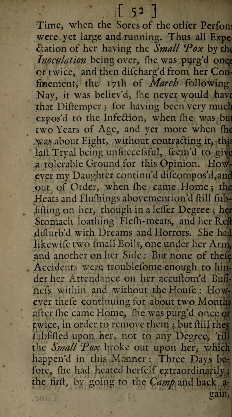 [ 5^ ] Time, when the Sores of the other Perfom were yet large and running. Thus all Expe¬ ctation of her having the Small Vox by the Inoculation being over, fhe was purg'd onqc or twice, and then difeharg'd from her Con- hnement, the 17 th of March following Nay, it was believ’d, Ihe never would have that Diftemper 5 for having been very much expos’d to the Infeftion, when Ihe was but two Years of Age, and yet more when fhc was about Eight, without contrading it, tli|s ■ lall Tryal being unfuccefsful, feem'd to giyc a tolerable Ground.for this Opinion. HoWr ever my Daughter continu'd difcompos'd,and put of Order, when fhe came Home 5 the Heats and Flulhings abovemention'd ftill fub- ■Efting on her, though in a lelTer Degree 5 her Stomach loathing Flefh-meats, and her Reft diflurb'd with Dreams and Horrors. She had likcwifc two fmall Boils, one under her Arm, and another on her Side; But none of thef^ Accidents were troublefome enough to hin¬ der her Attendance on her accufloni'd Buli- liefs within and without the Houfe: How¬ ever thefe continuing for about two Montl^ after Ihe came Home, Ihe was purg’d once or pwice, in order to remove them 5 but ftill they iij-briftcd upon her, not to any Degree, 'till the Small Vox broke out upon her, which happen'd in this Ahinncr: Three Days be¬ fore, fhe had heated hcrfelf extraordinarily j 1 the firft, by going to the and back a-1 sain,, . uv ' I