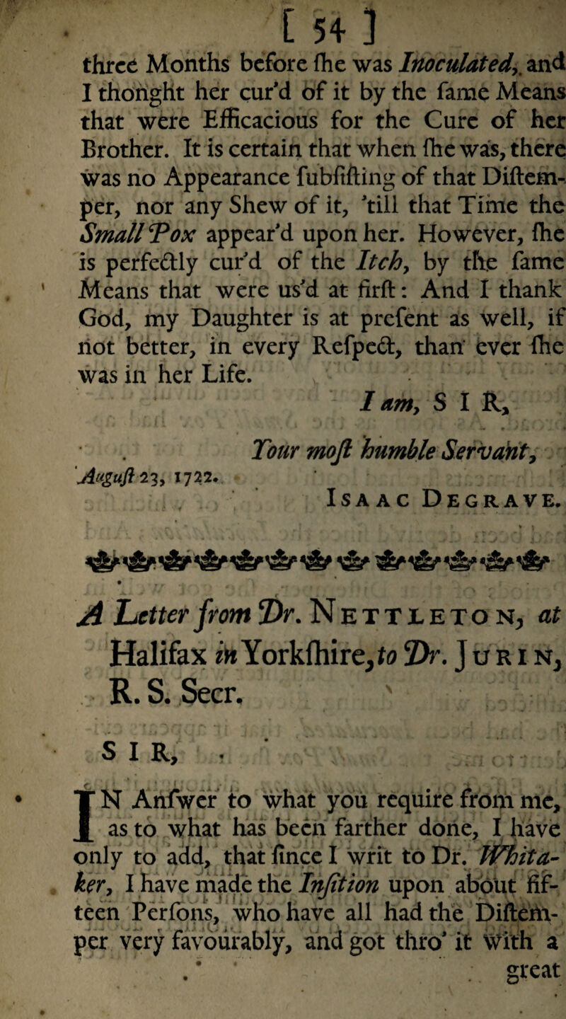 three Months before (he was Inoculated^, and I thoright her cur'd 6f it by the fame Means that were Efficacious for the Cure of her Brother. It is certain that when Ihc was, there was no Appearance fubfifting of that Diftem-. per, nor any Shew of it, 'till that Time the Small Pox appear'd upon her. However, fhe is perfedly cur'd of the Itchy by the fame Means that were us'd at firft: And I thank God, my Daughter is at prefent as well, if riot better, in every Refped, than’ ever fhe was in her Life. I amy SIR, 'Augufl^'^y 1722. .if Tour mojl humble Servanty Isaac Degrave. A Letter from 7)r. Nettleto n, at Halifax Yorkftiire,^(j Dr. J u r i n, R. S. Seer. ' SIR, . IN Arilwcf to what you require from me, as to what has been farther done, I have only to add/ that fince I writ to Dr. whita-- kery I have made the Injitidn upon about fijf- teeh Perfons, ‘ who have all Had the billerii- per very favourably, and got thro' it With a great