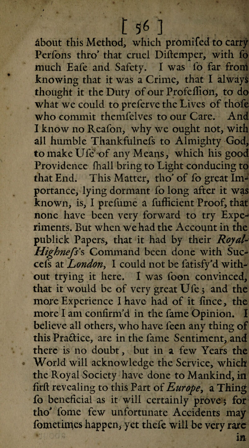 ^bout this Method, which prbmifed to carry Perfons thro that cruel Diftemper, with fo much Eafe and Safety. I was fo far fronl knowing that it was a Crime, that I always thought it the Duty of our Profeflion, to do what we could to preferve the Lives of thofe who commit themfelves to our Care. And I know no Rcafon, why we ought not, with all humble Thankfulnefs to Almighty God, tomakeUfe^’of any Means, which his good Providence fhall bring to Light conducing to that End. This Matter, tho of fo great Im¬ portance, lying dormant fo long after it was known, is, I prefume a fufficient Proof, that none have been very forward to try Expe-» riments. But when we had the Account in the publick Papers, that it had by their Royal- Highnefss Command been done with Sue** cefs at London^ I could not be fatisfyd with¬ out trying it here, I was foon convinced, that it would be of very great Ufe 5 and the more Experience I have had of it fince, the more I am confirni d in the fame Opinion. I believe all others, who have feen any thing of this Praftice, are in the fame Sentiment, and there is no doubt, but in a few Years the World will acknowledge the Service, which the Royal Society have done to Mankind, in firfl: revealing to this Part of Europey a Thing fo beneficial as it will certainly proven for tho' fome few unfortunate Accidents may fometin^es happen^ yet thefe will be very rare
