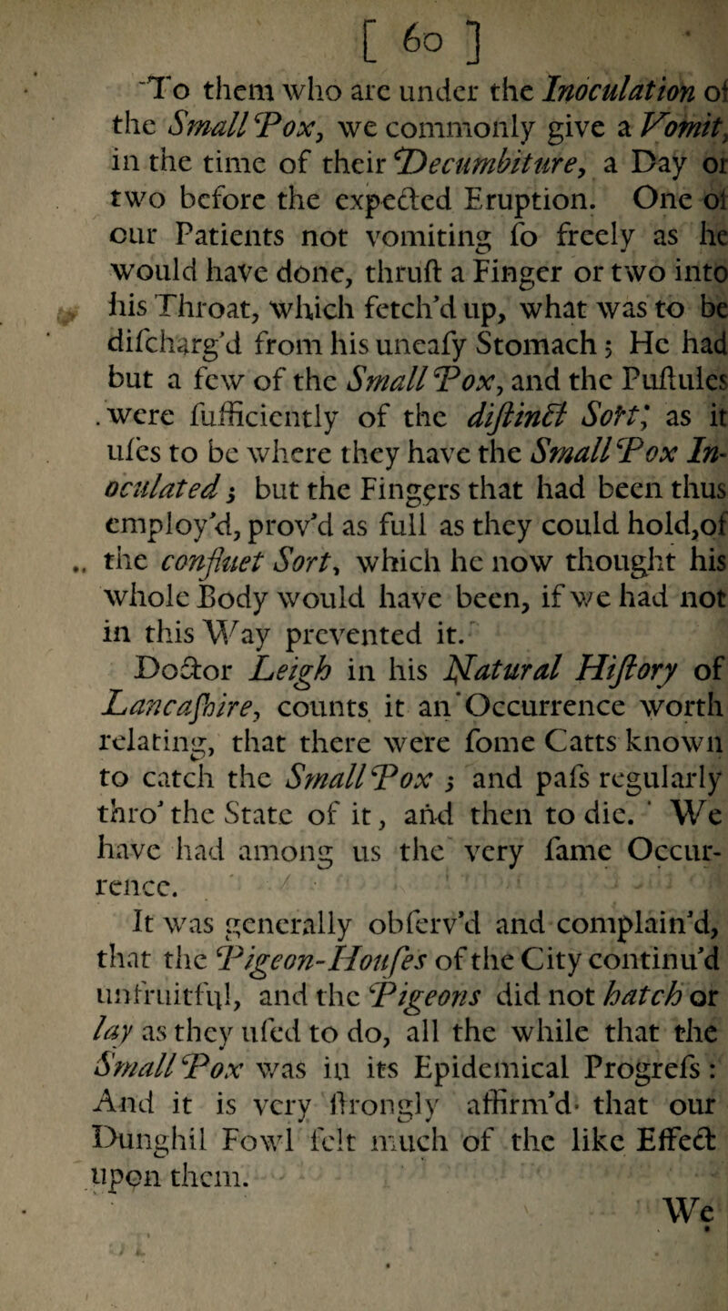 To them who arc under the Inoculation ol the Small Tox^ we commonly give a Vomit, in the time of their ^ecumbiturey a Day or two before the expeded Eruption. One ol cur Patients not vomiting fo freely as he would have done, thruft a Finger or two into his Throat, which fetch'd up, what was to be difeharg d from his uneafy Stomach 5 He had but a few of the Small Vox, and the Pulluies .were fulScicntly of the diftinSi SoHl as it ufes to be where they have the Small Vox In- oculated j but the Fingers that had been thus employ'd, prov'd as full as they could hold,of the confluet Sort, which he now thought his whole Body would have been, if v/e had not in this Way prevented it.' Do dor Leigh in his Ijlatural Hiftory of Lancajhire, counts it an’Occurrence worth relating, that there were fome Catts known to catch the Small Vox ; and pafs regularly thro'the State of it, and then to die. ' We have had among us the' very fame Occur¬ rence. It was generally obferv'd and complain'd, that the Vigeon-Houfes of the City continu'd unfruitful, and the Vigeons did not hatch 01 lay as they ufed to do, all the while that the Small Vox v/as in its Epidemical Progrefs: And it is very llrongly affirm'd- that our Dunghil Fowl felt much of the like Effed upon them. We