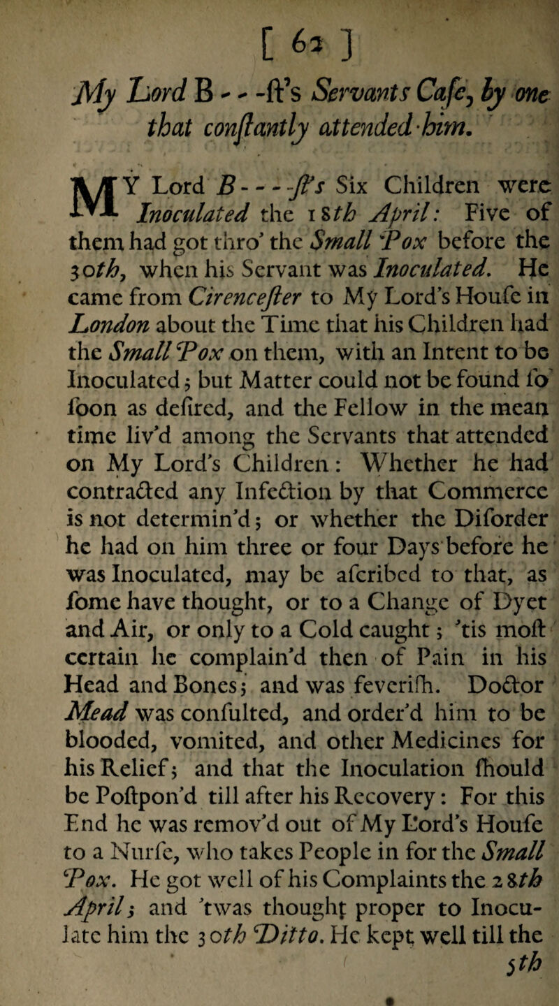 j[Jj Lord B - -ft’s Servants Cafcj hy one that conflantly attended-him. My Lord B-- - -ft's Six Children were Inoculated the \%tb April: Five of them had got thro’ the Small Box before the ^othj '^h^nKisSznvzntwdiS Inoculated, He came from Cirencefter to My Lord s Houfe in London about the Time that his Children had the Small Box on them, with an Intent to bo Inoculated j but Matter could not be found lb fbon as delircd, and the Fellow in the mean time liv’d among the Servants that attended on My Lord’s Children: Whether he had contraded any Infeftion by that Commerce is not determin’d 5 or whether the Diforder he had on him three or four Days before he was Inoculated, may be aferibed to that, as fome have thought, or to a Change of Dyet and Air, or only to a Cold caught; ’tis moft certain he complain’d then of Pain in his Head and Bones 5 and was feverifh. Dodor Mead was confulted, and order’d him to be blooded, vomited, and other Medicines for his Relief 5 and that the Inoculation fhould be Poftpon’d till after his Recovery: For this End he was remov’d out of My Lord’s Houfe to a Nurfc, who takes People in for the Small Box, He got well of his Complaints the 2 %^th April 1 and ’twas thought proper to Inocu¬