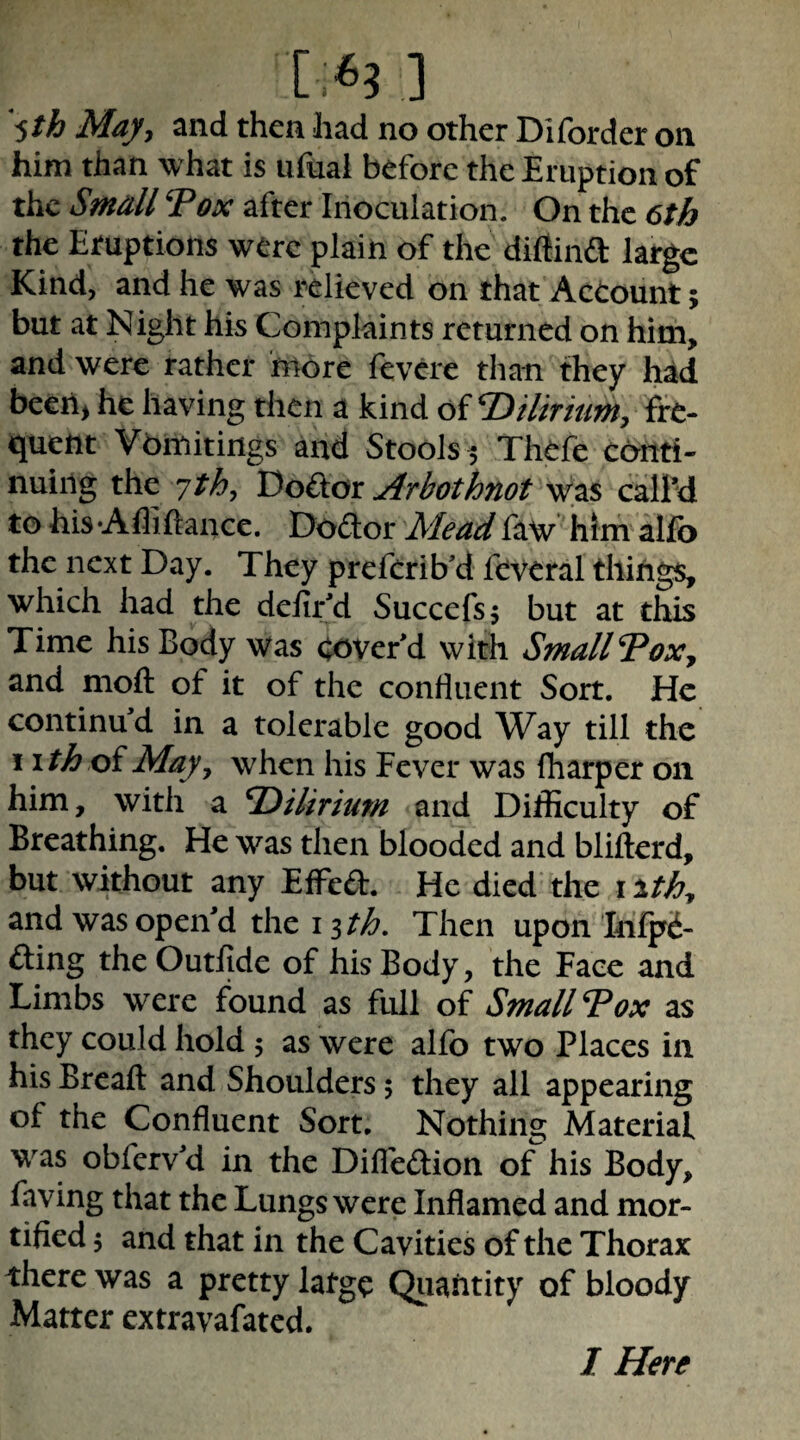 Ma/y and then had no other Dlforder on him than what is ufuai before the Eruption of the Small Vox after Inoculation. On the 6th the Eruptions were plain of the diflina large Kind, and he was relieved on that Actount; but at Night his Compkints returned on him, and were rather more fevere than they had be€n> he having then a kind of V>ilmtmy fre¬ quent Vbinitings and Stools ^ Thefe conti¬ nuing the 7/^, Arbothnot was calM to his•Afliftance. Dodlor Mead faw him alfo the next Day. They preferib'd feveral things, which had the delir'd Succefsj but at this Time his Body was cover'd with Small Voxy and moft of it of the confluent Sort. He continued in a tolerable good Way till the I \thoiMayy when his Fever was fharper on him, with a V)ilirimn and Difficulty of Breathing. He was then blooded and blifterd, but without any Effeft. He died the \ithy and was open'd the i ith. Then upon Irifpi- fting the OutJfide of his Body, the Face and Limbs were found as full of Small Vox as they could hold 5 as were allb two Places in his Breafl: and Shoulders 5 they all appearing of the Confluent Sort, Nothing Material was obferv'd in the Difleftion o^ his Body, faving that the Lungs were Inflamed and mor¬ tified 5 and that in the Cavities of the Thorax there was a pretty latge Qiiahtity of bloody Matter extravafated. I Here