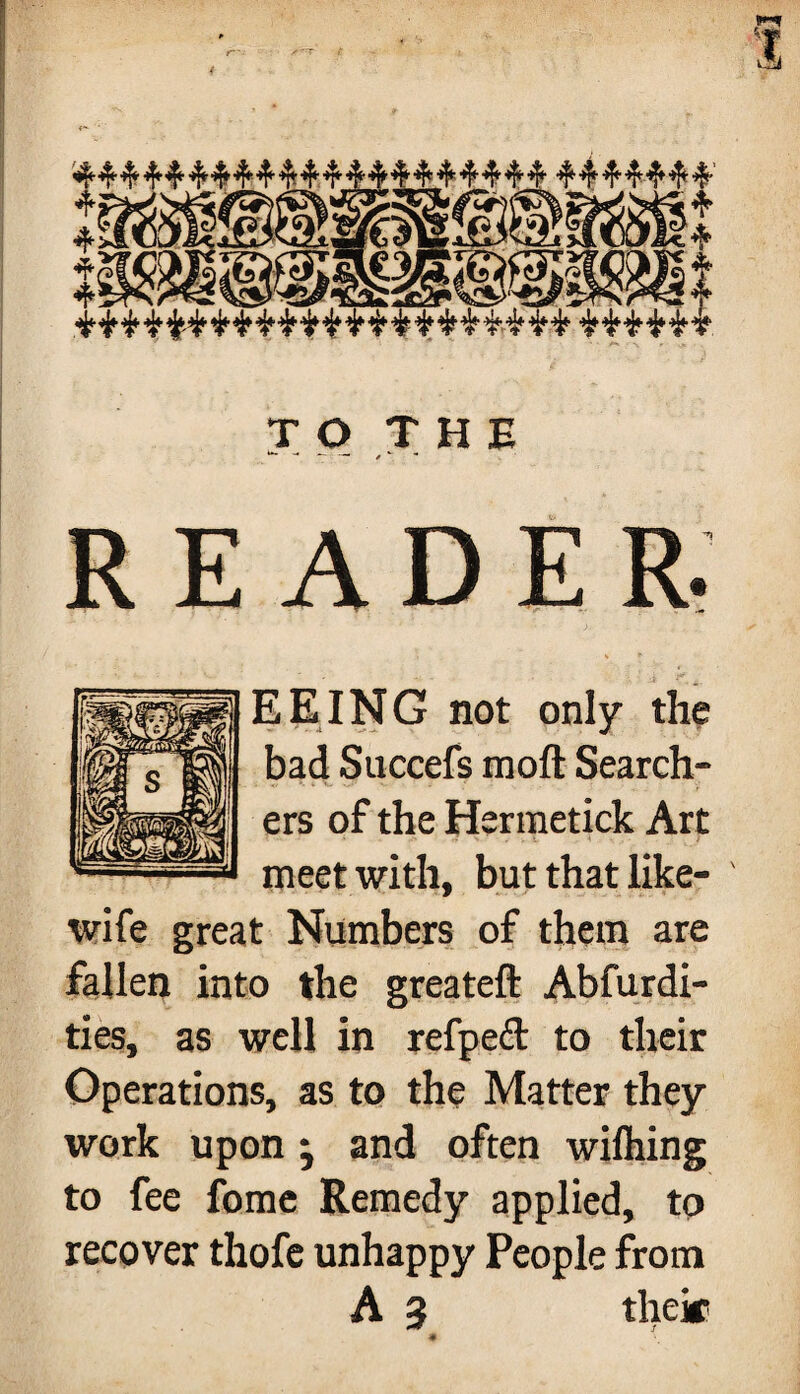 READER. EEING not only the bad Succefs moft Search¬ ers of the Hermetick Art meet with, but that like- wife great Numbers of them are fallen into the greateft Abfurdi- ties, as well in refpeft to their Operations, as to the Matter they work upon ; and often wilhing to fee fome Remedy applied, to recover thofe unhappy People from A 3 their