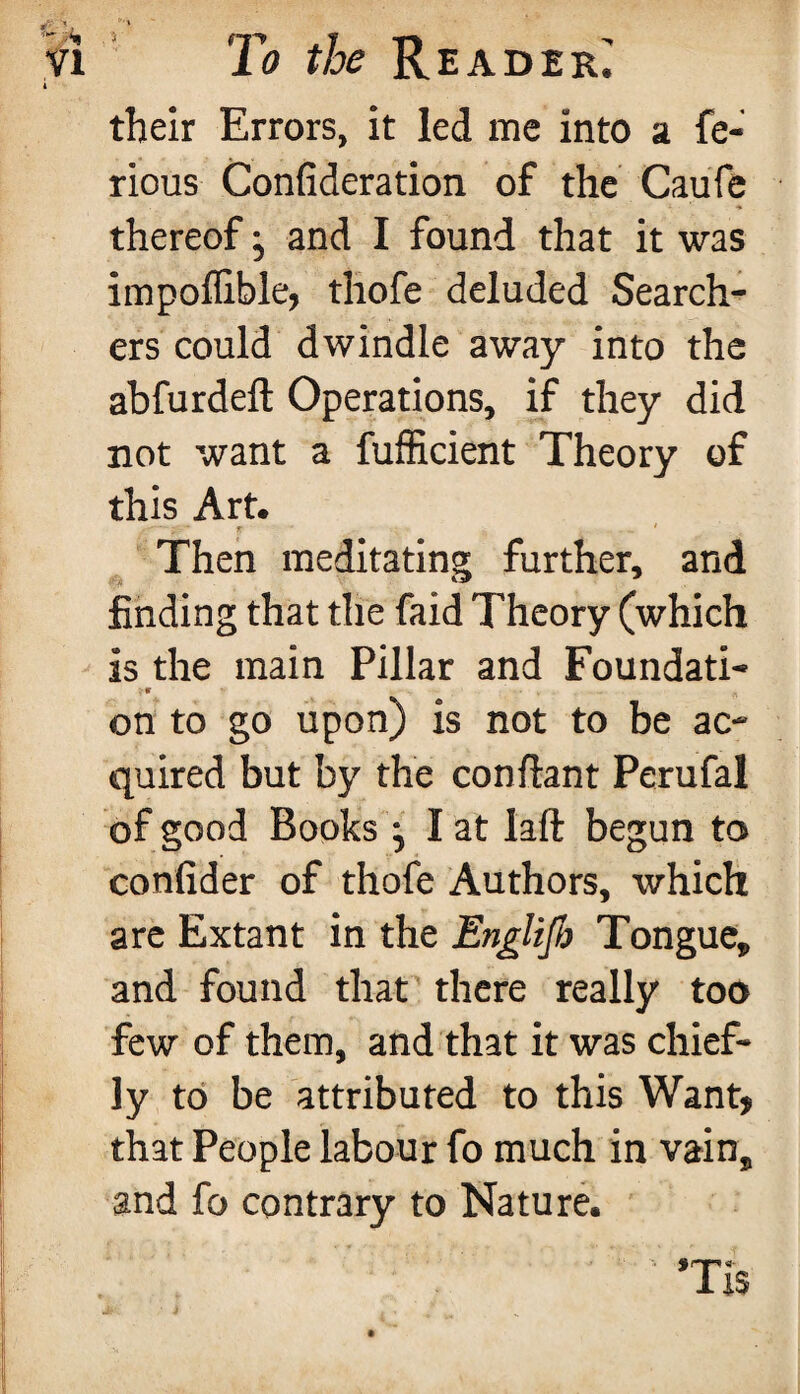 A their Errors, it led me into a fe- rious Confideration of the Caufe thereof j and I found that it was impoflible, thofe deluded Search¬ ers could dwindle away into the abfurdeft Operations, if they did not want a fufficient Theory of this Art. - - • r 1 Then meditating further, and finding that the faid Theory (which is the main Pillar and Foundati- on to go upon) is not to be ac¬ quired but by the confiant Perufal of good Books ; I at laft begun to confider of thofe Authors, which are Extant in the Englijb Tongue* and found that there really too few of them, and that it was chief¬ ly to be attributed to this Want* that People labour fo much in vain* and fo contrary to Nature. : 1 *Ti$