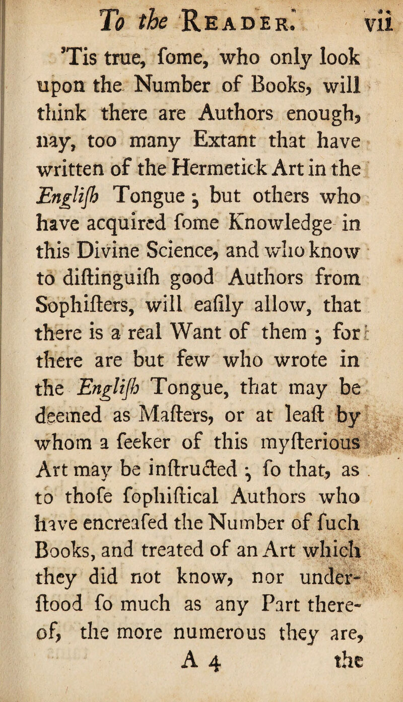 Tis true, fome, who only look upon the Number of Books, will think there are Authors enough, nay, too many Extant that have written of the Hermetick Art in the Englijb Tongue , but others who have acquired fome Knowledge in this Divine Science, and who know to diftinguifli good Authors from Sophifters, will eafily allow, that there is a real Want of them -0 for there are but few who wrote in the Englijb Tongue, that may be deemed as Matters, or at leaft by whom a feeker of this myfterious Art may be inftruded fo that, as . to thofe fophiftical Authors who have encreafed the Number of fuch Books, and treated of an Art which they did not know, nor under- flood fo much as any Part there¬ of, the more numerous they are, A 4 the * *