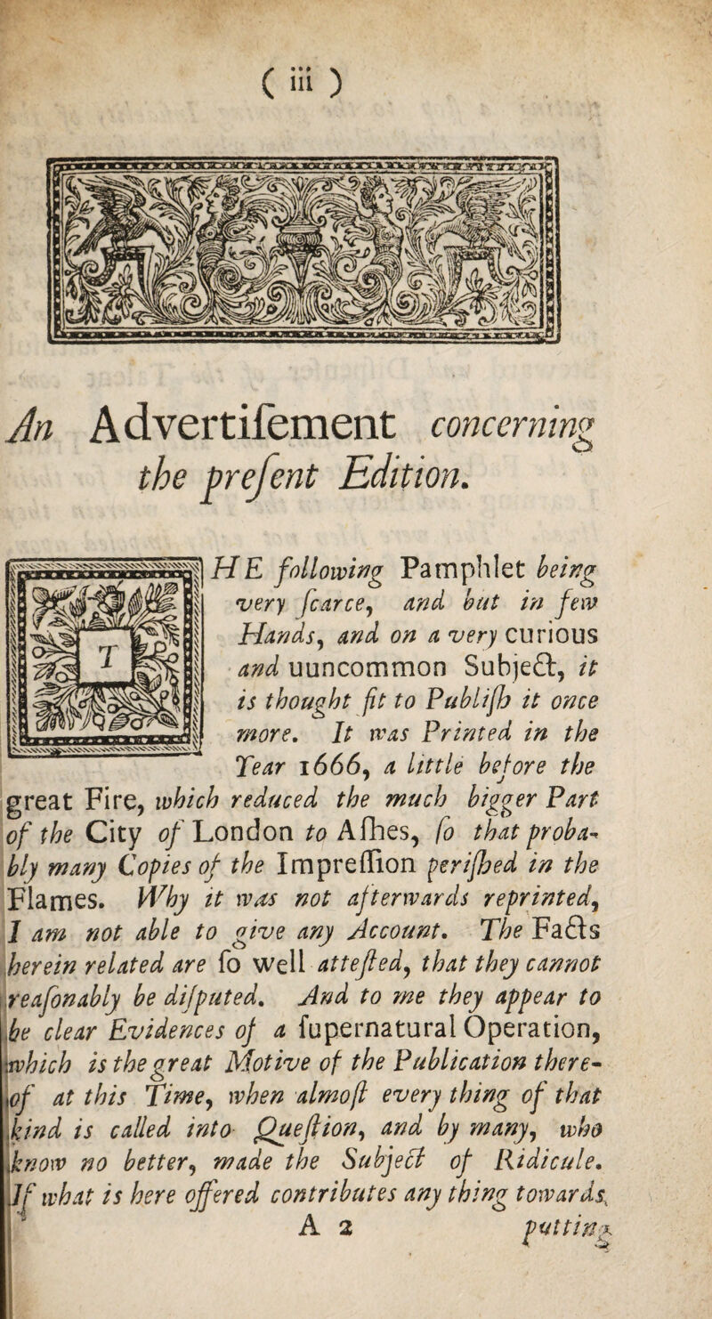 An Advertifement concerning the prefent Edition. HE following Pamphlet being very fcarce, and but in few Hands, and on a very curious and uuncommon Subject, it is thought fit to Publifh it once more. It was Printed in the Tear 1666, a little before the great Fire, which reduced the much bigger Part of the City of London Afhes, fo that proba* bly many Copies of the Impreffion perifbed in the Flames. Why it wets not af terwards reprinted, I am not able to give any Account. The Fafts herein related are fo well attefied, that they cannot reafonably be dijputed. And to me they appear to he clear Evidences of a fupernatural Operation, which is the great Motive of the Publication there- \of at this Time, when almofl every thing of that kind is called into Quefiion, and by many, who know no better, made the Subject of Ridicule. JjIf what is here offered contributes any thing towards\