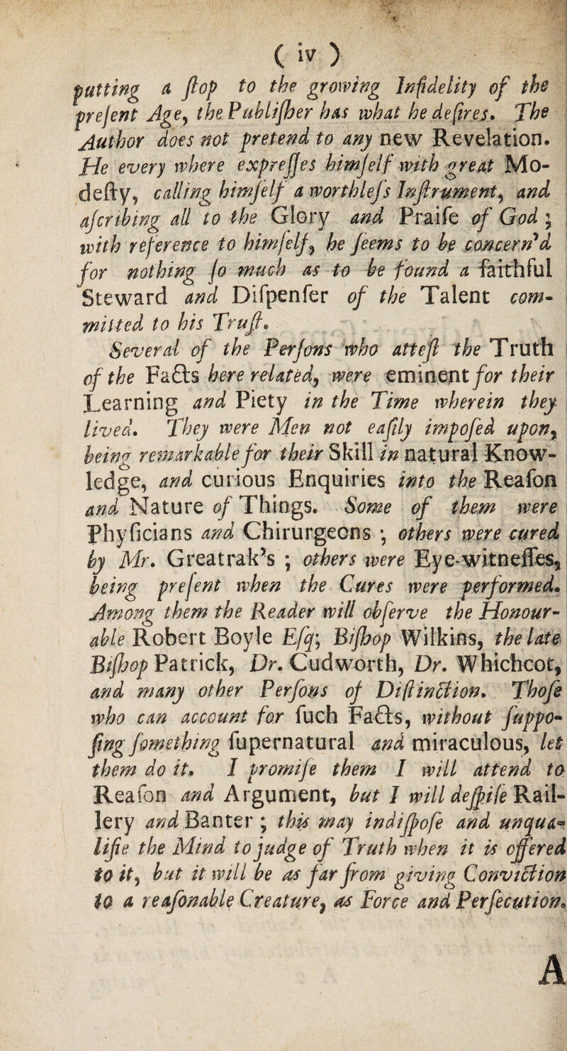 putting a flop to the growing Infidelity of the prefent Age, the Pubtifber has what he defires* The Author does not pretend to any new Revelation. He every where e.xprefjes him flip with great Mo- defty, calling himjelf a worthlejs Inflrument, and ajcnbing all to the Glory and Praife of God ; with reference to himfelf , he Jeems to he concern'd for nothing fo much as to be found a faithful Steward and Difpenfer of the Talent com¬ mitted to his Trufl. Several of the Perjons who atteft the Truth of the Fa£ts here related, were eminent for their Learning and Piety in the Time wherein they Uvea. They were Men not eaflly impofed upon, being remarkable for their Skill in natural Know¬ ledge, and curious Enquiries into the Reafoa and Nature of Things. Some of them were Phyficians and Chirurgecns *, others were cured by Mr. GreatrakV; others were Eye-witneffess being prejent when the Cures were performed. Among them the Reader will obferve the Honour- able Robert Boyle Efq\ Bifhop Wilkins, the late Btfljop Patrick, Dr. Cudworth, Dr. Whichcot, and many other Perfons of DiflintHon. Tbofe who can account for fuch Fafts, without juppo- fling fomething fupernatural and miraculous, let them do it. I promije them I will attend to Reafon and Argument, but I will deflife Rail¬ lery and Banter ; this may indiffofe and unqua«? up the Mind to judge of Truth when it is offered to it, hut it will be as far from gyving ConviBion to a reafonable Creature9 as Force and Perfection* A