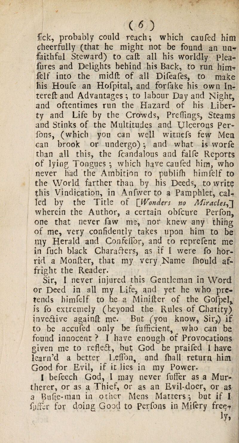 ( *5 ) fck, probably could reach; which caufed him cheerfully (that he might not be found an un-? faithful Steward) to call: all his worldly Plea- fures and Delights behind his Back, to run him-? felf into the midft of all Difeafes, to make his Houfe an Hofpital, and forfake his own la¬ te re ft and Advantages; to labour Day and Night* and oftentimes run the Hazard of his Liber¬ ty and Life by the Crowds, Preflings, Steams and Stinks of the Multitudes and Ulcerous Per- ions, (which you can well witnefs few Men can brook or undergo); and what is worfe than all this, the fcandalous and falfe Reports of lying Tongues ; which have caufed him, who never had the Ambition to publifh himfelf to the World farther than by his Deeds, to writs this Vindication, in Anfwer to a Pamphlet, cal¬ led by the Title of [}Vonders no Miracles,] wherein the Author, a certain obfcure Perfon, one that never faw me, nor knew any thing of me, very confidently takes upon him to be nay Herald and Confelibr, and to reprefent me in fuch black Characters, as if 1 were fo hor¬ rid a Monfter, that my very Name fhould af¬ fright the Reader. Sir, I never injured this Gentleman in Word or Deed in all my Life, and yet he who pre¬ tends himfelf to be a Minifter of the Gofpel* is fo extremely (beyond the Rules of Charity) invedive againft me. But (you know, Sir,) if to be accufed only be fufficient, who can be found innocent ? I have enough of Provocations given me to refled, but God be praifed I have learn’d a better Leflon, and fhall return him Good for Evil, if it lies in my Power. I befeech God, l may never fuffer as a Mur- therer, or as a Thief, or as an Evil-doer, or as a Bufle-man in other Mens Matters; but if I fuffer for doing Good to Perfons in Mifery fre^ / lyi