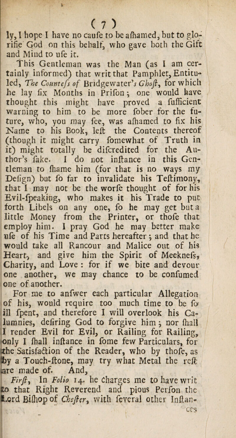 ly, I hope I have no caufe to be afhamed, but to glo- rifie God on this behalf who gave both the Gift and Mind to ufe it. This Gentleman was the Man (as I am cer¬ tainly informed) that writ that Pamphlet, Entitu- led, The Countefs of Bridge water’j Ghofl, for which he lay fix Months in Prifony one would have thought this might have proved a fufficient warning to him to be more fober for the fu¬ ture, who, you may fee, was afhamed to fix his Name to his Book, left the Contents thereof (though it might carry fomewhat of Truth in it) might totally be difcredited for the Au¬ thor’s fake. I do not inftance in this Gen¬ tleman to ihame him (for that is no ways my Defign) but fo far to invalidate his Teftimony, that I may not be the worfe thought of for his Evil-fpeaking, who makes it his Trade to put forth Libels on any one, fo he may get but a little Money from the Printer, or thofe that employ him. I pray God he may better make ufe of his Time and Parts hereafter; and that he would take all Rancour and Malice out of his Hearty and give him the Spirit of Meeknefs* Charity, and Love : for if we bite and devour one another, we may chance to be confumed one of another. For me to anfwer each particular Allegation of his, would require too much time to be fo ill fpent, and therefore I will overlook his Ca¬ lumnies, defiring God to forgive him \ nor fnal! I render Evil for Evil, or Railing for Railing, only I fhall inftance in fome few Particulars, for the Satisfaction of the Reader, who by thofe, as Iby a Touch-ftone, may try what Metal the reft are made of. And, Fir fly In Folio 14. he Charges me to have writ fco that Right Reverend and pious Perfon the Lord Bilhop of Cheflery with feveral other Inftan- CCS