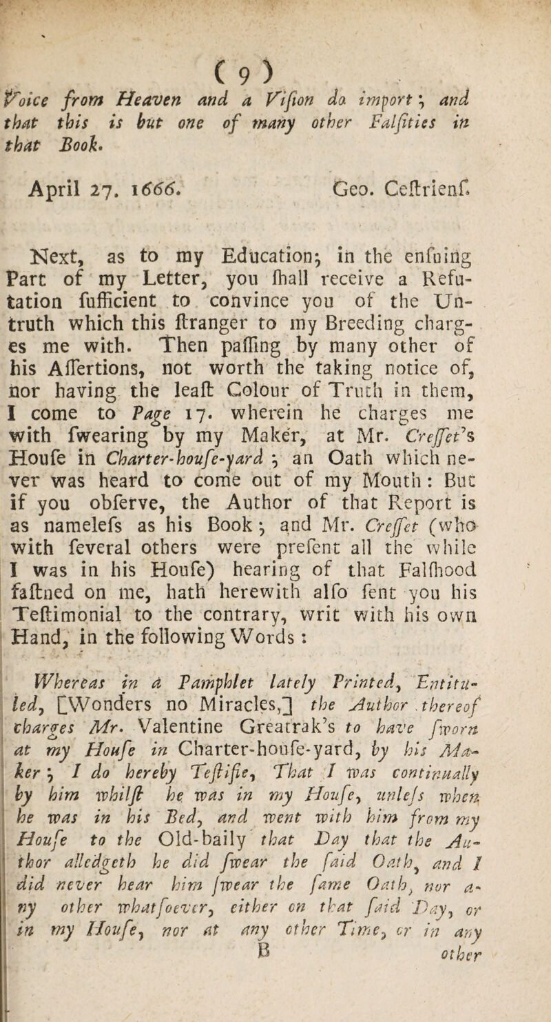 P'oice from Heaven and a V'ifion da import % and that this is but one of many other Falfities in that Booh April 27. 1666. Geo. CeftrienH Next, as to ray Education^ in the enfuirig Part of my Letter, you (hall receive a Refu¬ tation fufficient to convince you of the Un¬ truth which this ftranger to ray Breeding charg¬ es me with. Then palling by many other of his Aflertions, not worth the taking notice of, nor having the leaft Colour of Truth in them, I come to Vage 17. wherein he charges me with fwearing by ray Maker, at Mr. CrejfeFs Houfe in Charter-houfe-yard j an Oath which ne¬ ver was heard to come out of my Mouth: But if you obferve, the Author of that Report is as namelefs as his Book y and Mr. Crejfet (who with feveral others were prefent all the while I was in his Houfe) hearing of that Falfhood faftned on me, hath herewith alfo fent you his Teftimonial to the contrary, writ with his own Hand, in the following Words: Whereas in A Pamphlet lately Printed, Entitit¬ led, Q Wonders no Miracles,] the Author .thereof charges Mr. Valentine Greatrak’s to have [worn at my Houfe in Charter-houfe-yard, by his Ma¬ ker j I do hereby Teftifie, That I was continually by him whilfi he was in my Houfe, unlejs when, he was in his Bedy and went with him from my Houfe to the Old-baily that Day that the Au¬ thor alledgeth he did fwear the faid Oath and 1 did never hear him fwear the fame Oath> nor a* ny other whatfo ever y either on that faid Day, or in my Houfe, nor at any other Time3 or in any