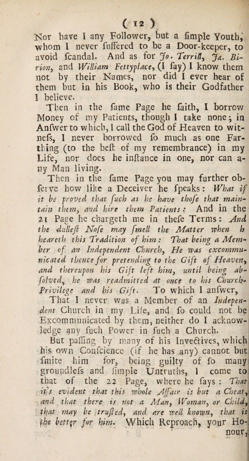 Nor have I any Follower, but a fimple Youth, whom 1 never fullered to be a Door-keeper, to avoid fcandal. And as for Jo. Terrill, J&, Bi- riofiy and William Fettyplace, (I fay) I know them not by their Names, nor did I ever hear of them but in his Book, who is their Godfather I believe. Then in the fame Page he faith, I borrow Money of my Patients, though I take none; in Anfwer to which, I call the God of Heaven to wit- nefs, I never borrowed fo much as one Far¬ thing (to the belt of my remembrance) in my Life, nor does he inftance in one, nor can a- ny Man living. Then in the fame Page you may further ob~ ferve how like a Deceiver he fpeaks: What if it be proved that fuch as he have thofe that main¬ tain them} and hire them Patients .* And in the 21 Page he chargeth me in thefe Terms: And the dulleft Nofe may fmell the Matter when h hsareth this Tradition of him : That being a Mem¬ ber of an Independent Churchy He was excommu¬ nicated thence for pretending to the Gift of Heaven, and thereupon his Gift left him? until being ab- folved, he was readmitted at once to his Church* Privilege and his pift. To which I anfwer, That I never was a Member of an Indepen¬ dent Church in my Life, and fo could not be Excommunicated by them, neither do I acknow¬ ledge any fuch Power in fuch a Church. But palTing by many of his Inve&ives, which his own Confcience (if he has any) cannot but finite him for, being guilty of fo many groundless and llmpie Untruths, 1 come to that of the 22 Page, where he fays : That it s evident that this whole A {fair is but a Che at , and that there is not a Many Woman, or Child9\ that may be trufiedy and are well known, that is the better for him. Which Reproach, you.r Ho-i