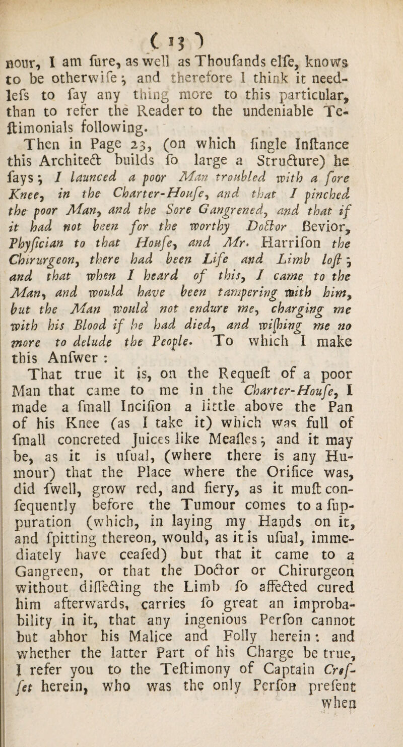 c Hour, I am fure, as well as Thoufands elfe, knows to be otherwife^ and therefore 1 think it need- lefs to fay any thing more to this particular, than to refer the Reader to the undeniable Te« ftimonials following. Then in Page 23, (on which fingle Inftance this Archited builds fo large a Strudure) he fays \ 1 launced a poor Man troubled with a fore Knee, in the Charter-Houfey and. that I pinched the poor Man, and the Sore Gangrenedy and that if it had not been for the worthy Dohlor Bevior, Phyfician to that Houfey and Air. Harrifon the Chirurgeon, there had been Life and Limb lofi j and that when I heard of this, I came to the Man, and would have been tampering With him, but the Man would not endure mey charging me with his Blood if he had died, and wijhing me no more to delude the People• To which I make this Anfwer : That true it is, on the Requeft of a poor Man that came to me in the Charter-Houfey I made a fmall Incifion a iittle above the Pan of his Knee (as I take it) which was full of fmall concreted Juices like Meafles} and it may be, as it is ufual, (where there is any Hu¬ mour) that the Place where the Orifice was, did fwell, grow red, and fiery, as it mu&con- fequently before the Tumour comes to a fnp- puration (which, in laying my Hands on it, and fpitting thereon, would, as it is ufual, imme¬ diately have ceafed) but that it came to a Gangreen, or that the Dodor or Chirurgeon without difieding the Limb fo affeded cured him afterwards, carries fo great an improba¬ bility in it, that any ingenious Perfan cannot but abhor his Malice and Folly herein; and whether the latter Part of his Charge be true, I refer you to the Teftimony of Captain Cref- fet herein, who was the only Perfon prefent