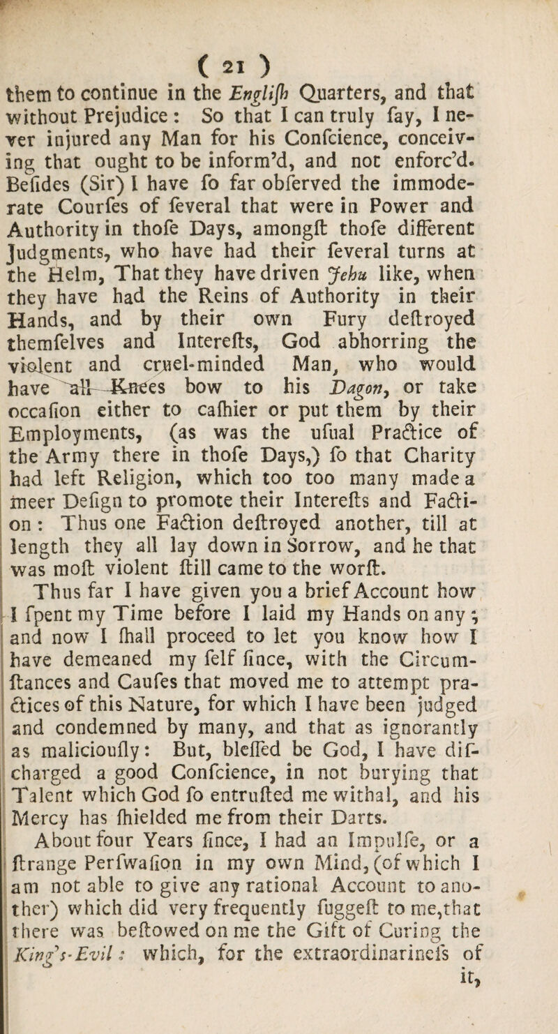 r ( 21 ) them to continue in the Englijh Quarters, and that without Prejudice : So that I can truly fay, I ne¬ ver injured any Man for his Confcience, conceiv¬ ing that ought to be inform’d, and not enforc’d. Befides (Sir) l have fo far obferved the immode¬ rate Courfes of feveral that were in Power and Authority in thofe Days, amongft thofe different Judgments, who have had their feveral turns at the Helm, That they have driven Jehu like, when they have had the Reins of Authority in their Hands, and by their own Fury deftroyed themfelves and Interefts, God abhorring the violent and crjuel-minded Man, who would have 44nees bow to his Bagon, or take occafion either to cafhier or put them by their Employments, (as was the ufual Practice of the Army there in thofe Days,) fo that Charity had left Religion, which too too many made a rneer Defign to promote their Interefts and Facti¬ on : Thus one Faftion deftroyed another, till at length they all lay down in Sorrow, and he that was moft violent ftill came to the worft. Thus far I have given you a brief Account how i fpent my Time before I laid my Hands on any and now I (hall proceed to let you know how I have demeaned my felf fince, with the Circum- ftances and Caufes that moved me to attempt pra- dices of this Nature, for which I have been judged and condemned by many, and that as ignorantly as malicioufly: But, blelfed be God, I have dis¬ charged a good Confcience, in not burying that Talent which God fo entrufted me withal, and his Mercy has ftiielded me from their Darts. About four Years fince, I had an Impulfe, or a ft range Perfwafion in my own Mind, (of which I am notable to give any rational Account to ano¬ ther) which did very frequently fuggeft to me,that there was beftowed on me the Gift of Curing the Kinz Evil: which, for the extraordinarineis of