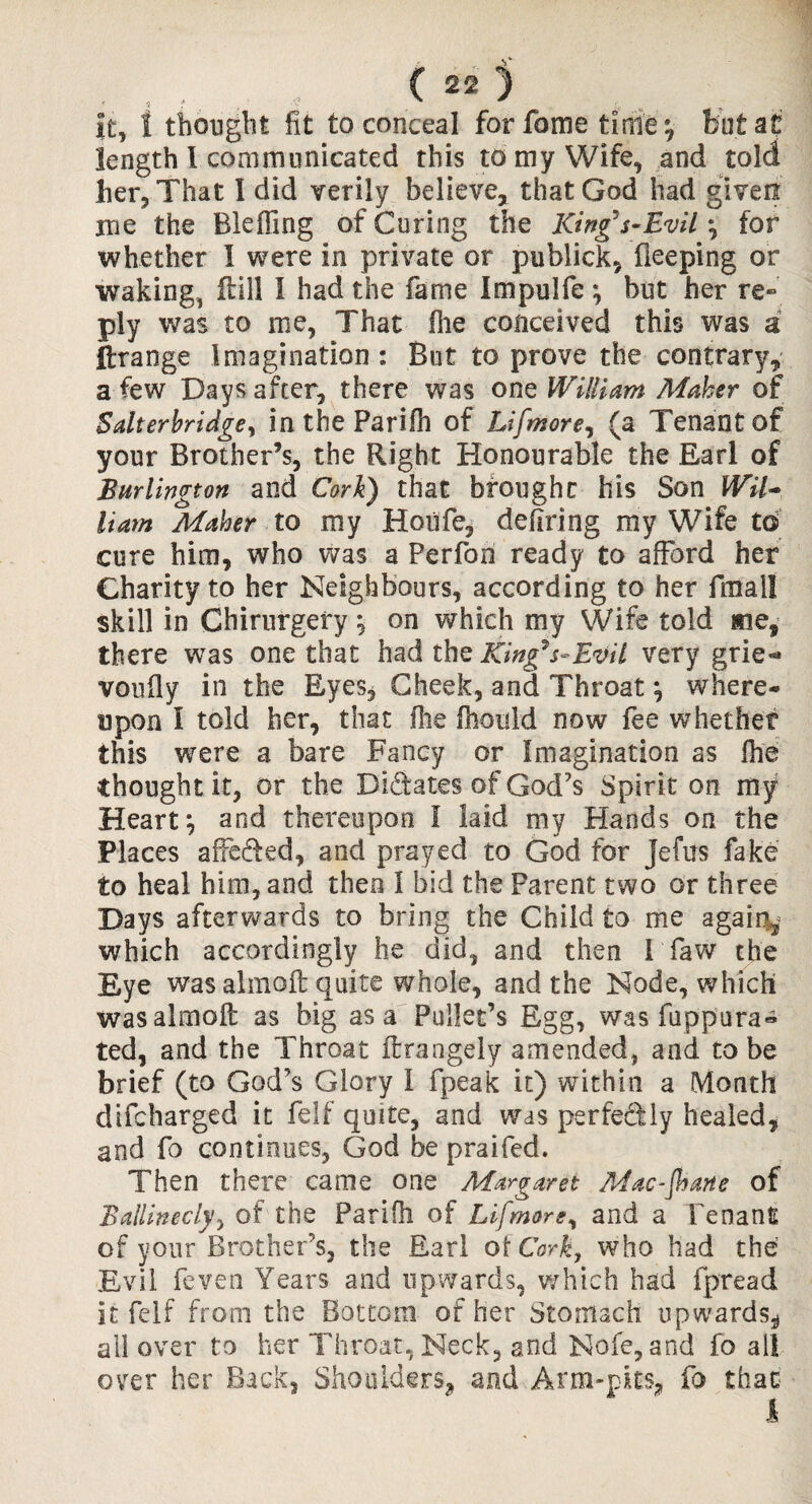 it, i thought fit to conceal forfome tinie v bat at’ length l communicated this to my Wife, and told her. That I did verily believe, that God had given me the Bleffing of Curing the King's-Evil ; for whether I were in private or public!, fleeping or waking, ftill 1 had the fame Impulfe ; but her re« ply was to me, That fhe conceived this was a Arrange Imagination : But to prove the contrary, a few Days after, there was one William Maher of Salterhridge, in the Parifh of Lifmore, (a Tenant of your Brother’s, the Right Honourable the Earl of Burlington and Cork) that brought his Son Wil¬ liam Maher to my Hoiife, defiring my Wife to cure him, who was a Perfon ready to afford her Charity to her Neighbours, according to her final! skill in Chirurgefy; on which my Wife told me, there was one that had the King7 s~ Evil very grie^ voufly in the Eyes, Cheek, and Throat ; where¬ upon I told her, that file fhould now fee whether this were a bare Fancy or Imagination as fhe thought it, or the Didates of God’s Spirit on my Heart; and thereupon I laid my Hands on the Places afFeded, and prayed to God for Jefus fake to heal him, and then I bid the Parent two or three Days afterwards to bring the Child to me again, which accordingly he did, and then I Taw the Eye was almoft quite whole, and the Node, which was almoft as big as a Pullet’s Egg, was fuppura- ted, and the Throat ftrangely amended, and to be brief (to God’s Glory I fpeak it) wTithin a Month difcharged it feIf quite, and was perfediy healed, and fo continues, God be praifed. Then there came one Margaret Mac-Jhane of Ballinecly, of the Parifh of Lifmore, and a Tenant of your Brother’s, the Earl of Cork, who had the Evil feven Years and upwards, which had fpread it felf from the Bottom of her Stomach upwards.* all over to her Throat, Neck, and Nofe,and fo all over her Back, Shoulders, and Arm-pits, fo that 1