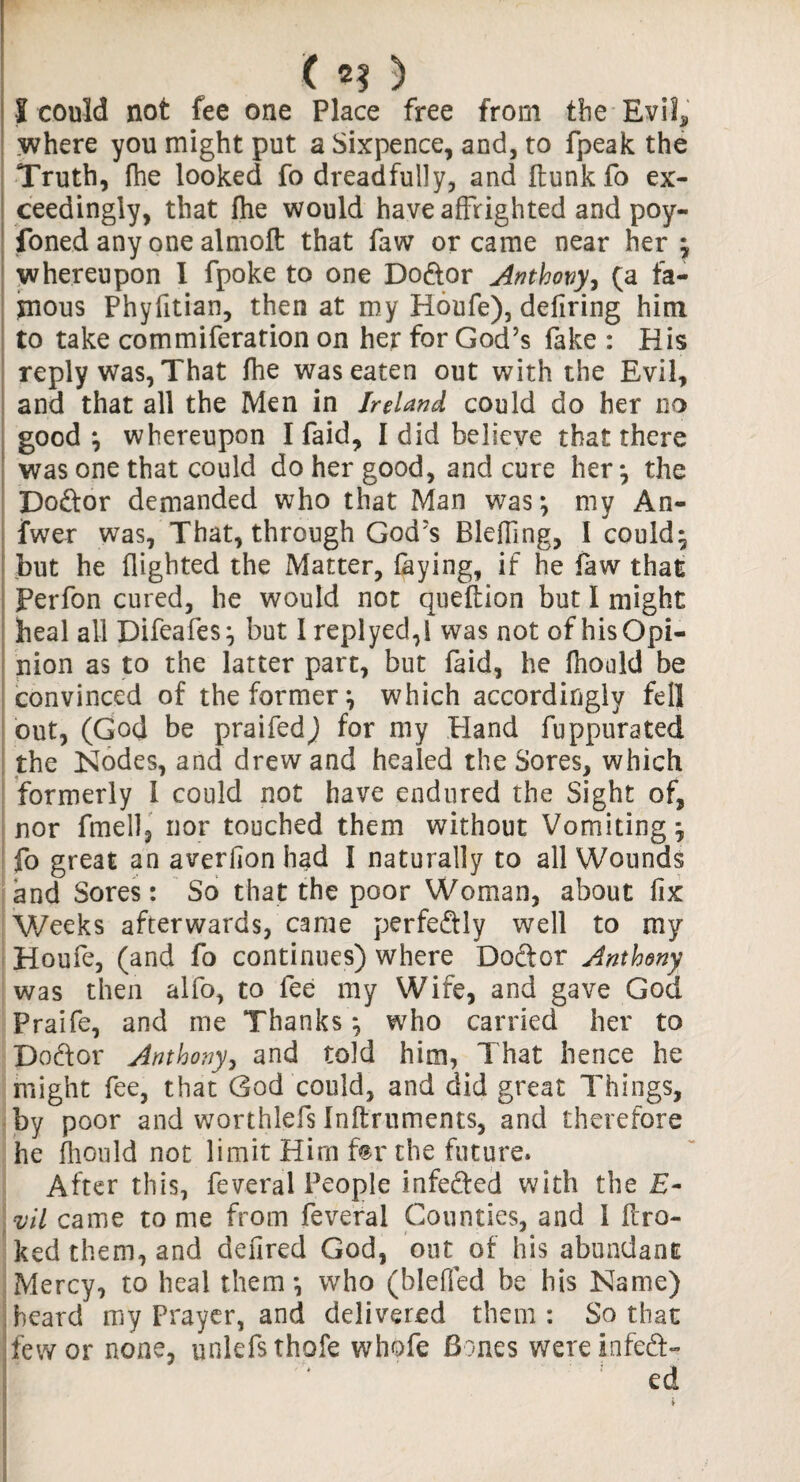 I could not fee one Place free from the Evil, where you might put a Sixpence, and, to fpeak the Truth, (he looked fo dreadfully, and flunk fo ex¬ ceedingly, that (he would have affrighted and poy- foned any one almoft that faw or came near her ; whereupon I fpoke to one Do&or Anthony, (a fa¬ mous Phyfitian, then at my Houfe), defiring him to take commiferation on her for God’s fake : His reply was, That fhe was eaten out with the Evil, and that all the Men in Ireland could do her no good*, whereupon I faid, I did believe that there was one that could do her good, and cure her*, the Do&or demanded who that Man was; my An- fwer was, That, through God’s Blelfing, I could; but he flighted the Matter, faying, if he faw that Perfon cured, he would not queflion but I might heal all Difeafes; but Ireplyed,! was not of his Opi¬ nion as to the latter part, but faid, he fhould be convinced of the former; which accordingly fell out, (God be praifed) for my Eland fuppurated the Nodes, and drew and healed the Sores, which formerly I could not have endured the Sight of, nor fmell, nor touched them without Vomiting; fo great an averfion had I naturally to all Wounds and Sores: So that the poor Woman, about fix Weeks afterwards, came perfectly well to my Houfe, (and fo continues) where Doftor Anthony was then alfo, to fee my Wife, and gave God Praife, and me Thanks; who carried her to Do&or Anthony, and told him, That hence he might fee, that God could, and did great Things, by poor and worthlefs fnflruments, and therefore he fhould not limit Him for the future. After this, feveral People infeded with the £- ■nil came to me from feveral Counties, and I ftro- ked them, and defired God, out of his abundant Mercy, to heal them; who (bleffed be his Name) heard my Prayer, and delivered them : So that fewer none, unlefs thole whofe Bones wereinfeft- ed