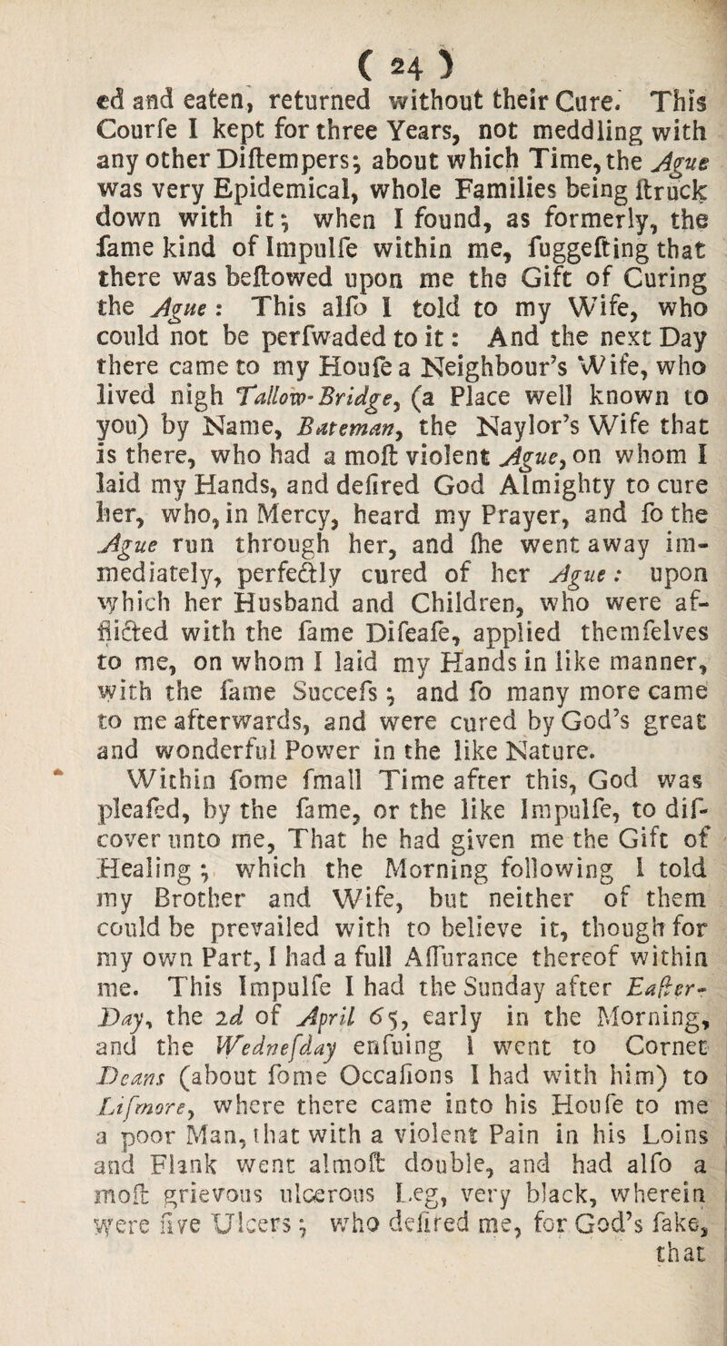 ed and eaten, returned without their Cure. This Courfe I kept for three Years, not meddling with any other Diflempers^ about which Time, the Ague was very Epidemical, whole Families being itruck down with it \ when 1 found, as formerly, the fame kind oflmpulfe within rne, fuggefting that there was bellowed upon me the Gift of Curing the Ague : This alfo I told to my Wife, who could not be perfwaded to it: And the next Day there came to my Houfea Neighbour’s Wife, who lived nigh Tallow- Bridge, (a Place well known to yon) by Name, Bateman, the Naylor’s Wife that is there, who had a moil violent Ague, on whom I laid my Hands, and defired God Almighty to cure her, who, in Mercy, heard my Prayer, and fo the Ague run through her, and Ihe went away im¬ mediately, perfe&ly cured of her Ague: upon which her Husband and Children, who were af¬ flicted with the fame Difeafe, applied themfelves to me, on whom I laid my Hands in like manner, with the fame Succefs ^ and fo many more came to me afterwards, and were cured by God’s great and wonderful Power in the like Nature. Within fome fmali Time after this, God was pleafed, by the fame, or the like Impulfe, to dif- coverunto me, That he had given me the Gift of Healing ; which the Morning following 1 told my Brother and Wife, but neither of them could be prevailed with to believe it, though for my own Part, I had a full Affurance thereof within me. This Impulfe I had the Sunday after Eafler- Day, the id of April 65, early in the Morning, and the IVednefday enfuing 1 went to Cornet Deans (about fome Occasions 1 had with him) to Li [more, where there came into his Houfe to me a poor Man, that with a violent Pain in his Loins and Flank went almoft double, and had alfo a moil grievous ulcerous Leg, very black, wherein Were five Ulcers \ who defired me, for God’s fake, that