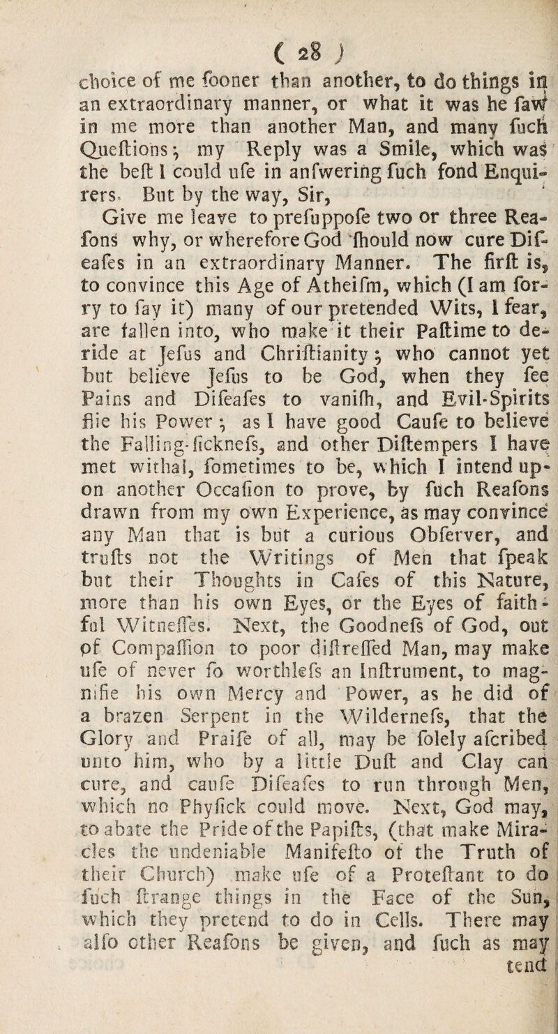 choice of me fooner than another, to do things in an extraordinary manner, or what it was he faW in me more than another Man, and many fuch Queftions \ my Reply was a Smile, which was the belt i could ufe in anfwering fuch fond Enqui- rers. But by the way, Sir, Give me leave toprefuppofe two or three Rea- fons why, or wherefore God dhould now cure Dif- eafes in an extraordinary Manner. The firft is, to convince this Age of Atbeifm, which (I am for- ry to fay it) many of our pretended Wits, 1 fear, are fallen into, who make it their Pa ft i me to de¬ ride at jefus and Chriftianitv ; who cannot yet but believe Jefus to be God, when they fee Pains and Difeafes to vanifh, and Evil-Spirits fiie his Power *, as 1 have good Caufe to believe the Falling'licknefs, and other Diftempers I have met withal, fometimes to be, which I intend up* on another Gccafion to prove, by fuch Reafons drawn from my own Experience, as may convince any Man that is but a curious Obferver, and trufts not the Writings of Men that fpeak but their Thoughts in Cafes of this Nature, more than his own Eyes, or the Eyes of faith¬ ful Witneffes. Next, the Goodnefs of God, out pf Companion to poor dillreffed Man, may make ufe of never fo worthlefs an Inftrument, to mag- mfie his own Mercy and Power, as he did of a brazen Serpent in the Wildernefs, that the Glory and Praife of all, may be folely afcribed unto him, who by a little Duft and Clay can cure, and caufe Difeafes to run through Men, which no Phyftck could move. Next, God may, to abate the Pride of the Papifts, (that make Mira¬ cles the undeniable Manifefto of the Truth of their Church) make ufe of a Proteflant to do fuch ftrange things in the Face of the Sun, which they pretend to do in Cells. There may alfo other Reafons be given, and fuch as may tend
