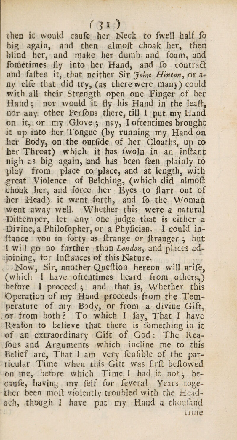 ( ?o then i£ would caufe her Neck to fwell half fo big again, and then almoft choak her, then blind her, and make her dumb and foam, and fometimes fly into her Hand, and fo contract and fallen it, that neither Sir John Hinton, or a- ny elfe that did try, (as there were many) could with all their Strength open one Finger of her Hand*, nor would it fly his Hand in the leaft, nor any other Perfons there, till I put my Hand on it, or my Glove *, nay, I oftentimes brought it up into her Tongue (by running my Hand on her Body, on the outlide of her Cloaths, up to her Throat) which it has fwoln in an inftant nigh as big again, and has been feen plainly to play from place to place, and at length, with great Violence of Belching, (which did almoft choak her, and force her Eyes to flare out of her Head) it went forth, and fo the Woman went away well. Whether this were a natural Diflemper, let nny one judge that is either a Divine, a Philofopher, or a Phylician. I could in- flance you in forty as ftrange or flranger } but 1 will go no further than London, and places ad¬ joining, for Inftances of this Nature. Now, Sir, another Queftion hereon will arife, (which 1 have oftentimes heard from others,) before I proceed ^ and that is, Whether this Operation of my Hand proceeds from the Tem¬ perature of my Body, or from a divine Gift, or from both? To which I fay. That I have Reafon to believe that there is fomething in it of an extraordinary Gift of God: The Rea- Tons and Arguments which incline me to this Belief are, That 1 am very fenfible of the par¬ ticular Time when this Gilt was firft bellowed on me, before which Time I had it not:, be- caufe, having my felf for feveral Years toge¬ ther been moll violently troubled with the Head- ach, though 1 have put my Hand a thoufarid time