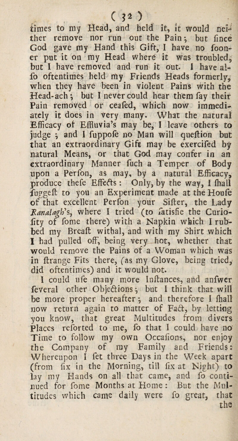 ( ?* _) times to my Head, and held it, it would nei¬ ther remove nor run out the Painj but iince God gave my Hand this Gift, I have no to on¬ er put it on my Head where it was troubled, but I have removed and run it out. I have al- fo oftentimes held my Friends Heads formerly, when they have been in violent Pains with the Head-ach*, but I never could hear them fay their Pain removed or ceafed, which now immedi¬ ately it does in very many. What the natural Efficacy of Effluvia’s may be, I leave others to judge \ and I fuppole no Man will queftion but that an extraordinary Gift may be exercifed by natural Means, or that God may confer in an extraordinary Manner fuch a Temper of Body upon a Perfon, as may, by a natural Efficacy, produce thefe Effeds : Only, by the way, l fliall fuggeft to you an Experiment made at the Houfe of that excellent Perfon your Siller, the Lady JRanalagWs, where I tried (to fatisfie the Curio- lity of fome there) with a Napkin which I rub¬ bed my Breall withal, and with my Shirt which I had pulled off, being very hot, whether that would remove the Pains of a Woman which was in ftrange Fits there, (as my Glove, being tried^ did oftentimes) and it would not. 1 could ufe many more Inllances, and aofwer feveral other Objedions *, but I think that will be more proper hereafter and therefore I fhall now return again to matter of Fad, by letting you know, that great Multitudes from divers Places retorted to me, fo that I could have no' Time to follow my own Occafions, nor enjoy the Company of ray Family and Friends: Whereupon I fet three Days in the Week apart (from fix in the Morning, till fix at Night) to lay my Hands on all that came, and fo conti¬ nued for fome Months at Home : But the Mul¬ titudes which came daily were fo great, that