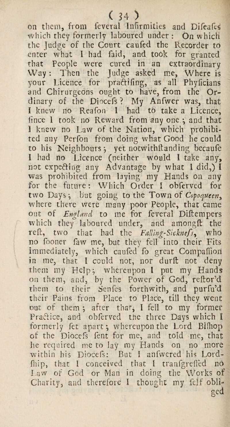 on them, from feveral Infirmities and Difeafd Which they formerly laboured under : On which the Judge of the Court caufed the Recorder to enter wrhat I had faid, and took for granted that People were cured in an extraordinary Way: Then the Judge asked me. Where is your Licence for pradtifing, as all Phyficians and Chirurgedns ought to have, from the Or¬ dinary of the Diocefs ? My Anfwer was, that 1 knew no Reafon 1 had to take a Licence, lince 1 took no Reward from any one.*, and that 1 knew no Law of the Nation, which prohibi¬ ted any Perfon from doing what Good he could to his Neighbours; yet notwithftanding becaufe 1 had no Licence (neither would I take any, not expe&ing any Advantage by what i did,) I was prohibited from laying my Hands on any for the future: Which Order I obferved for two Days ; but going to the Town of Copoqueen, where there were many poor People, that came out of England to me for feveral Diftempers which they laboured under, and amongft the ref!:, two that had the Falling-Sicknefs, who no fooner faw me, but they fell into their Fits immediately, which caufed fo great Cornpaffiori in me, that 1 could not, nor durft not deny them my Help; whereupon l put my Hands on them, and, by the Power of God, reftor’d them to their Senfes forthwith, and purfu’d their Pains from Place to Place, till they went out of them ; after that, I fell to my former Practice, and obferved the three Days which I formerly fet apart; whereupon the Lord Bifhop of the Diocefs fent for me, and told me, that he required me to lay my Hands on no more within his Diocefs: Rut 1 anfvvered his Lord- fhi.p, that 1 conceived that L tranfgrefted no Law of God or Man in doing the Works of