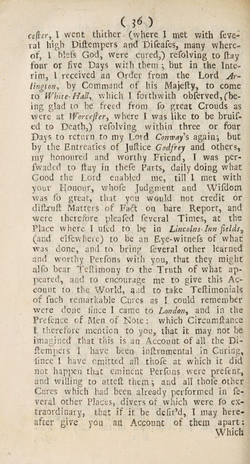 cefler, 1 went thither (where I met with feve- rat high Diftempers and Difeafes, many where¬ of, 1 biefs God, were cured,) refolving to ftay four or five Days with them * but in the Inte¬ rim, 1 received an Order from the Lord Ar¬ lington, by Command of his Majefty, to come to White-Hall, which I forthwith obferved, (be¬ ing glad to be freed from fo great Crouds as were at \forcefter, where I was like to be bruit¬ ed to Death,) refolving within three or four Days to return to my Lord Conway's again, but by the Entreaties of Juftice Godfrey and others, my honoured and worthy Friend, I was per- fwaded to ftay in thefe Farts, daily doing what Good the Lord enabled me, till 1 met with your Honour, whofe judgment and Wifdom was fo great, that you would not credit or dilhruft Matters of Fad on bare Report, and were therefore pl'eafed feveral Times, at the Place where I ufed to be in Lincolns*Inn fields^ (and e[fewhere) to be an Eye-witnefs of what was done, and to bring feveral other learned and worthy perfons with you, that they might alfo bear Teftimony to the Truth of what ap¬ peared, and to encourage me to give this Ac¬ count to the World, and to take Teftimonials of fudi remarkable Cures as I could remember were done hnee I came to London, and in the Prefence of Men of Note : which Circumftance I therefore mention to you, that it may not be imagined chat this is an Account of all the Di¬ ftempers I have been inftrumental in Curing, iince I have emitted all thofe at which it did not happen that eminent Perfons were prefent, and willing to atteft them ^ and all thole other Cures which had been already performed in fe¬ veral other Places, divers of which were fo ex¬ traordinary, that if it be ddlr5d, I may here¬ after give you an Account of them apart: Which
