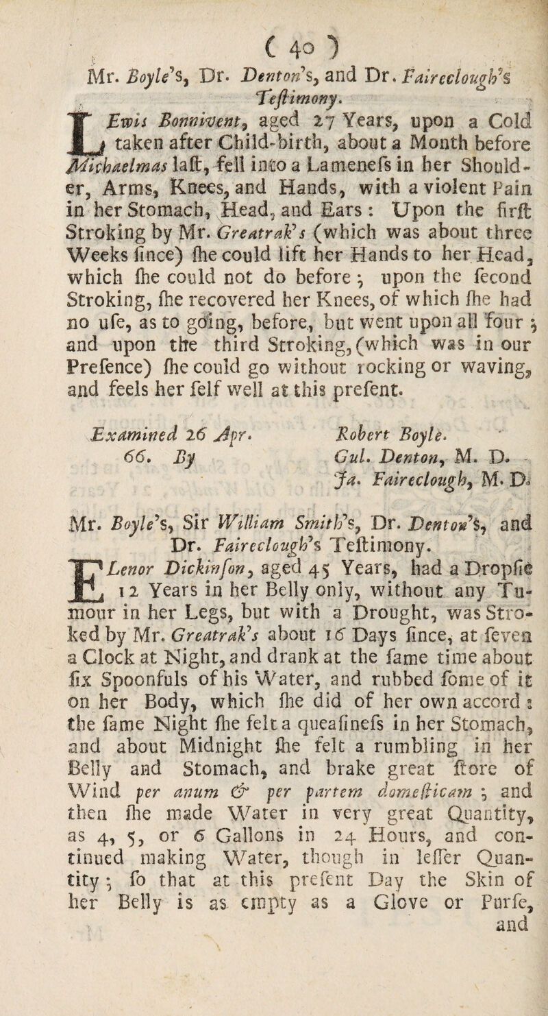 Mr. Boyle's, Dr. Denton’s, and Dr. FaircclouglvS reft imony. Ewis Bonnivent, aged 27 Years, upon a Cold taken after Child-birth, about a Month before Michaelmas laft, fell into a Lamenefs in her Should¬ er, Arms, Knees, and Hands, with a violent Pain in her Stomach, Headland Ears: Upon the firft Stroking by Mr. Greatrak’s (which was about three Weeks llnce) fhe could lift her Hands to her Head, which ftie could not do before \ upon the fecond Stroking, fhe recovered her Knees, of which fhe had no ufe, as to going, before, but went upon all four ^ and upon the third Stroking,(which was incur Prefence) fhe could go without locking or waving^ and feels her felf well at this prefent. Examined 26 Apr* Robert Boyle. 66, By GuL Denton, M. D. Ja* Faireclough, M* D Mr. Boyle’s, Sir William Smith’s, Dr. Denton and Dr. Faireclough’s Teftimony. ELenor Dickinfon, aged 45 Years, had a Dropfie 12 Years in her Belly only, without any Tu¬ mour in her Legs, but with a Drought, was Stro¬ ked by Mr. GreatraFs about 16 Days llnce, at fevea a Clock at Night, and drank at the fame time about fix Spoonfuls of his Water, and rubbed Lome of it on her Body, which fhe did of her own accord s the fame Night Hie felt a queafinefs in her Stomach, and about Midnight file felt a rumbling in her Belly and Stomach, and brake great ftore of Wind per anum & per partem dome(Hcam and then file made Water in very great Quantity, as 4, 5, or 6 Gallons in 24 Hours, and con¬ tinued making Water, though in lefier Quan¬ tity • fo that at this prefent Day the Skin of her Belly is as- empty as a Glove or Pisrfe,