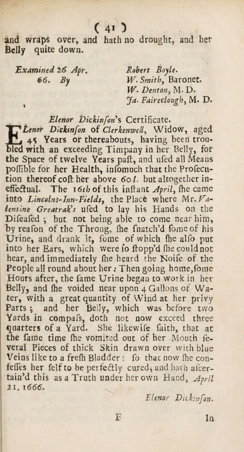 (40 and wraps over, and hath no drought, and her Belly quite down. \ r • > Examined 26 Apr. Robert Boyle. 66. By W. Smith, Baronet. WDenton, M. D. Jv*. Faireclough, M. D. Elenor Bichnfons Certificate. Ehenor Dlthnfon of Clerkenwell, Widow, aged 4S Years or thereabouts, having been trou¬ bled with an exceeding Timpany in her Belly, for the Space of twelve Years paft, and ufed all Means pofHble for her Health* infomuch that the Profecu- tion thereof coft her above 6ol. but altogether in- efFedual. The i6thof this inftant April, fhe came into Lincolns*Inn-Fields, the Place where Mr. Fa~ Untine GreatraFs ufed to lay his Hands on the Difeafed *, but not being able to come near him, by reafon of the Throng, fhe {hatch’d fame of his Urine* and drank it* fame of which fhe alfo put into her Ears, which were fo {topp’d file could not hear, and immediately fhe heard the Noife of the People all round about her; Then going home,fome Hours after, the fame Urine began to work in her Belly* and fhe voided near upon 4 Gallons of Wa¬ ter* with a great quantity of Wind at her privy Parts ^ and her Belly, which was before two Yards in compafs, doth not now exceed three quarters of a Yard. She likewife faith, that at the fame time fhe vomited out of her /Mouth fe- veral Pieces of thick Skin drawn over with blue Veins like to a frefh Bladder : fo that now fhe con- ieffes her felf to be perfe&ly cured* and hath alcer- tain’d this as a Truth under her own Hand, April 21,1666* Elenor Dickrnfon- 1 F In