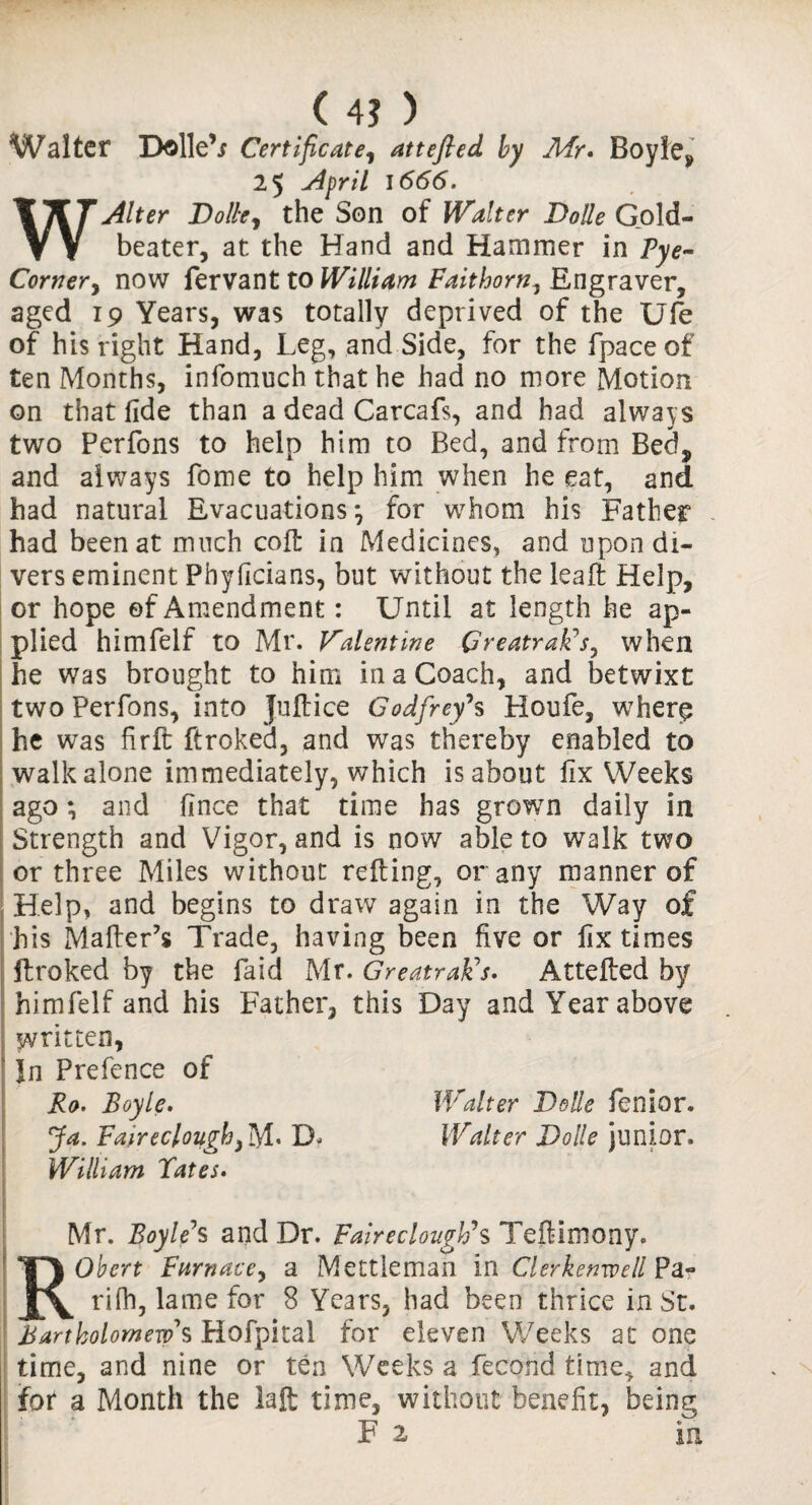 ( 4? ) Walter D©lle\r Certificate, attefled by Mr* Boyle* 25 April 1666. W.Alter Dolle, the Son of Waiter Dolle Gold¬ beater, at the Hand and Hammer in Pye~ Corner, now fervant to William Faithorn, Engraver, aged 19 Years, was totally deprived of the Ufe of his right Hand, Leg, and Side, for the fpaceof ten Months, infomuch that he had no more Motion on that fide than a dead Carcafs, and had always two Perfons to help him to Bed, and from Beef, and always feme to help him when he eat, and had natural Evacuations*, for whom his Father had been at much coft in Medicines, and upon di¬ vers eminent Phyficians, but without the leaft Help, or hope of Amendment: Until at length he ap¬ plied himfelf to Mr. Valentine Greatrak’s, when he was brought to him in a Coach, and betwixt two Perfons, into Juft ice Godfrey’s Houfe, wherp he was fir ft ftroked, and was thereby enabled to walk alone immediately, which is about fix Weeks ago; and fince that time has grown daily in Strength and Vigor, and is now able to walk two or three Miles without refting, or any manner of Help, and begins to draw again in the Way of his Mafter’s Trade, having been five or fix times ftroked by the Paid Mr. Greatrak's. Attefted by himfelf and his Father, this Day and Year above written, In Prefence of Ro. Boyle. Walter Dolle fenior. Ja. Fa'ireclougby tyL D- Walter Dolle Junior. William Tates. Mr. Boyle’s and Dr. Fairedough’s Teftlmony. Robert Furnace, a Mettieman in Clerkenwell Pa- rifh, lame for 8 Years, had been thrice in St. Bartholomew's Hofpital for eleven Weeks at one time, and nine or ten Weeks a fecond time* and fot a Month the iaft time, without benefit, being F 2 in